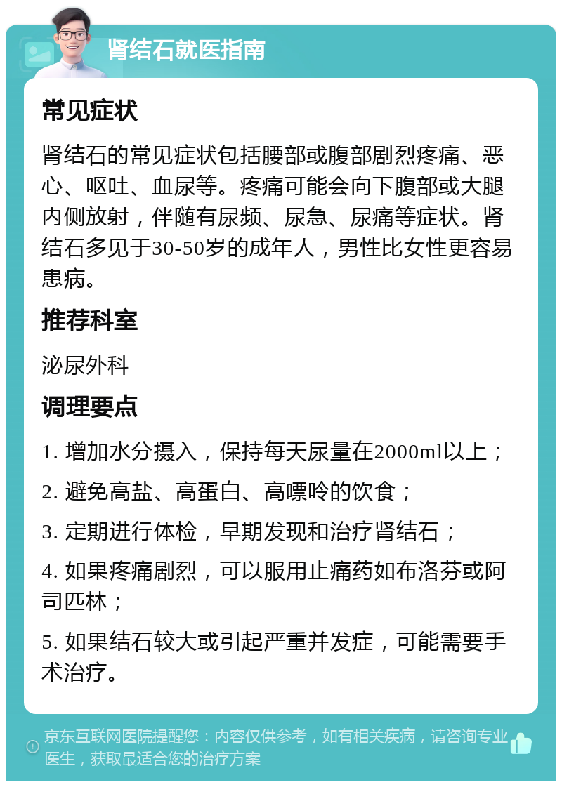 肾结石就医指南 常见症状 肾结石的常见症状包括腰部或腹部剧烈疼痛、恶心、呕吐、血尿等。疼痛可能会向下腹部或大腿内侧放射，伴随有尿频、尿急、尿痛等症状。肾结石多见于30-50岁的成年人，男性比女性更容易患病。 推荐科室 泌尿外科 调理要点 1. 增加水分摄入，保持每天尿量在2000ml以上； 2. 避免高盐、高蛋白、高嘌呤的饮食； 3. 定期进行体检，早期发现和治疗肾结石； 4. 如果疼痛剧烈，可以服用止痛药如布洛芬或阿司匹林； 5. 如果结石较大或引起严重并发症，可能需要手术治疗。