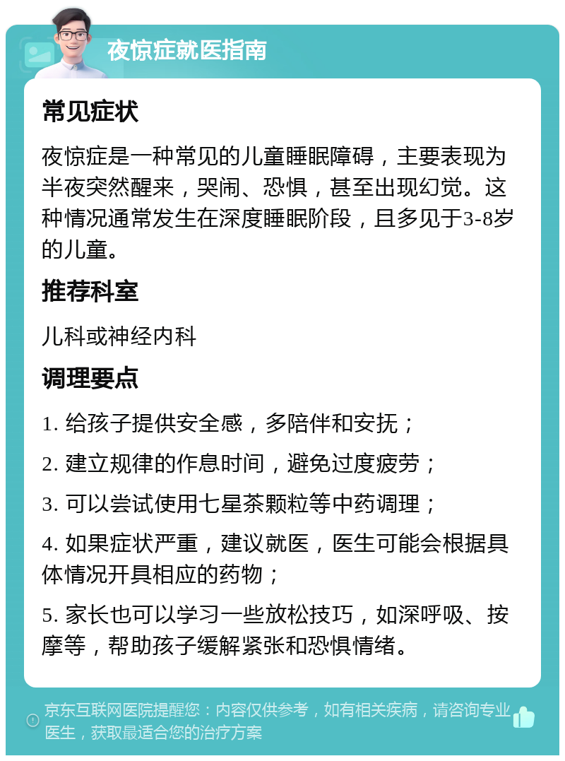 夜惊症就医指南 常见症状 夜惊症是一种常见的儿童睡眠障碍，主要表现为半夜突然醒来，哭闹、恐惧，甚至出现幻觉。这种情况通常发生在深度睡眠阶段，且多见于3-8岁的儿童。 推荐科室 儿科或神经内科 调理要点 1. 给孩子提供安全感，多陪伴和安抚； 2. 建立规律的作息时间，避免过度疲劳； 3. 可以尝试使用七星茶颗粒等中药调理； 4. 如果症状严重，建议就医，医生可能会根据具体情况开具相应的药物； 5. 家长也可以学习一些放松技巧，如深呼吸、按摩等，帮助孩子缓解紧张和恐惧情绪。