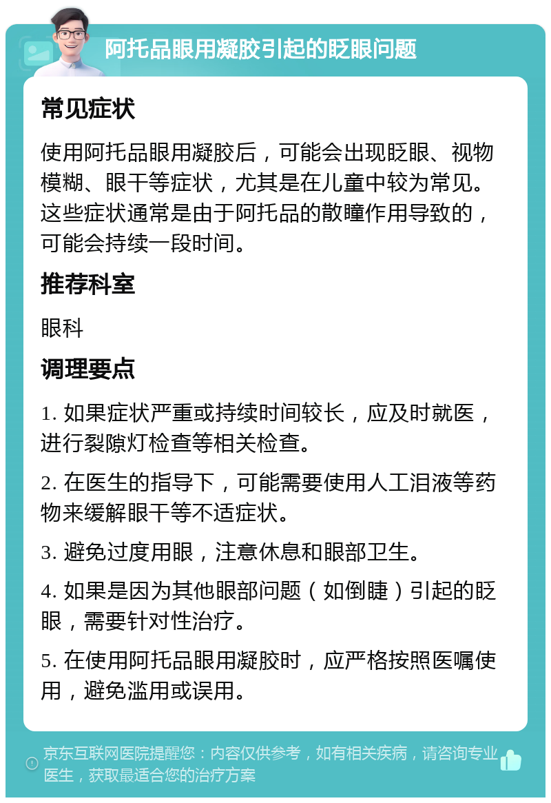 阿托品眼用凝胶引起的眨眼问题 常见症状 使用阿托品眼用凝胶后，可能会出现眨眼、视物模糊、眼干等症状，尤其是在儿童中较为常见。这些症状通常是由于阿托品的散瞳作用导致的，可能会持续一段时间。 推荐科室 眼科 调理要点 1. 如果症状严重或持续时间较长，应及时就医，进行裂隙灯检查等相关检查。 2. 在医生的指导下，可能需要使用人工泪液等药物来缓解眼干等不适症状。 3. 避免过度用眼，注意休息和眼部卫生。 4. 如果是因为其他眼部问题（如倒睫）引起的眨眼，需要针对性治疗。 5. 在使用阿托品眼用凝胶时，应严格按照医嘱使用，避免滥用或误用。