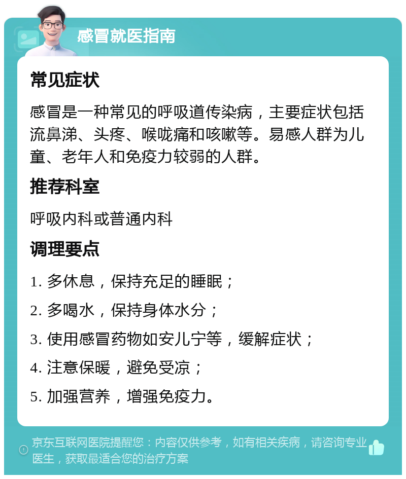 感冒就医指南 常见症状 感冒是一种常见的呼吸道传染病，主要症状包括流鼻涕、头疼、喉咙痛和咳嗽等。易感人群为儿童、老年人和免疫力较弱的人群。 推荐科室 呼吸内科或普通内科 调理要点 1. 多休息，保持充足的睡眠； 2. 多喝水，保持身体水分； 3. 使用感冒药物如安儿宁等，缓解症状； 4. 注意保暖，避免受凉； 5. 加强营养，增强免疫力。