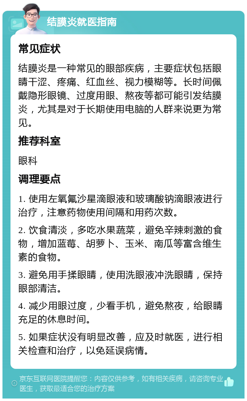 结膜炎就医指南 常见症状 结膜炎是一种常见的眼部疾病，主要症状包括眼睛干涩、疼痛、红血丝、视力模糊等。长时间佩戴隐形眼镜、过度用眼、熬夜等都可能引发结膜炎，尤其是对于长期使用电脑的人群来说更为常见。 推荐科室 眼科 调理要点 1. 使用左氧氟沙星滴眼液和玻璃酸钠滴眼液进行治疗，注意药物使用间隔和用药次数。 2. 饮食清淡，多吃水果蔬菜，避免辛辣刺激的食物，增加蓝莓、胡萝卜、玉米、南瓜等富含维生素的食物。 3. 避免用手揉眼睛，使用洗眼液冲洗眼睛，保持眼部清洁。 4. 减少用眼过度，少看手机，避免熬夜，给眼睛充足的休息时间。 5. 如果症状没有明显改善，应及时就医，进行相关检查和治疗，以免延误病情。