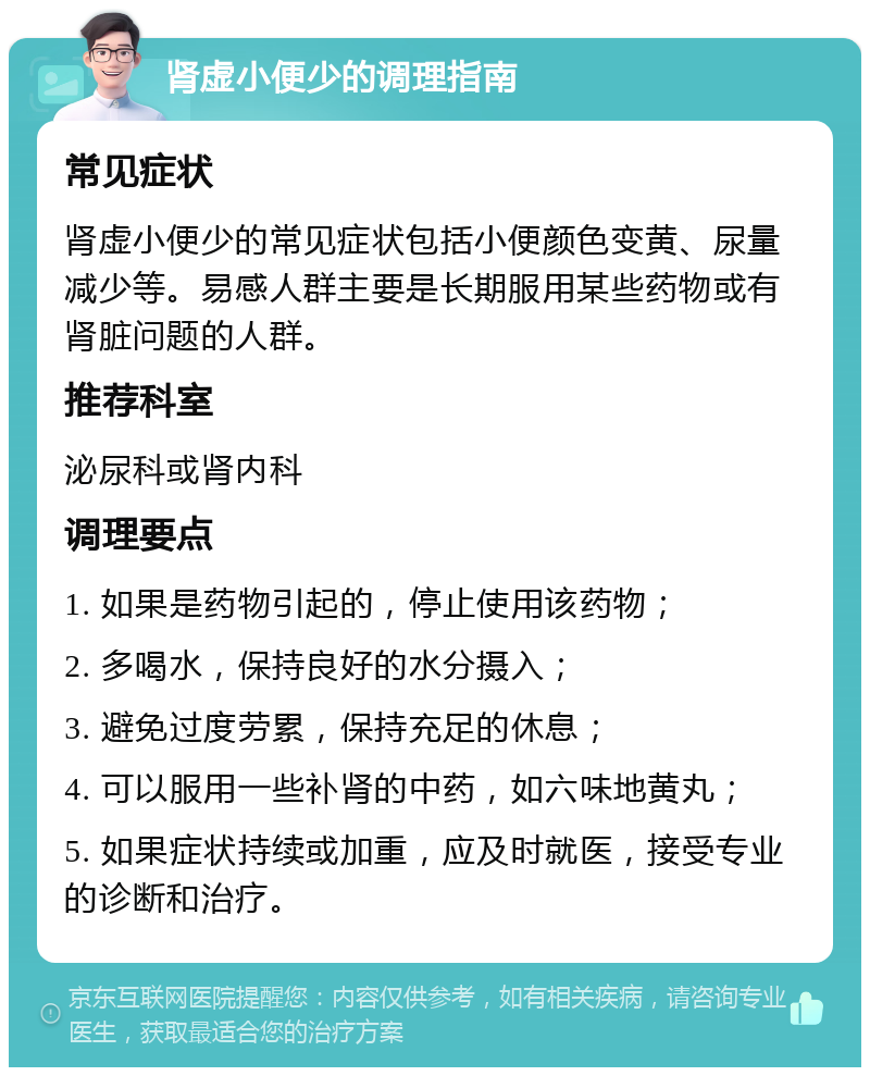 肾虚小便少的调理指南 常见症状 肾虚小便少的常见症状包括小便颜色变黄、尿量减少等。易感人群主要是长期服用某些药物或有肾脏问题的人群。 推荐科室 泌尿科或肾内科 调理要点 1. 如果是药物引起的，停止使用该药物； 2. 多喝水，保持良好的水分摄入； 3. 避免过度劳累，保持充足的休息； 4. 可以服用一些补肾的中药，如六味地黄丸； 5. 如果症状持续或加重，应及时就医，接受专业的诊断和治疗。