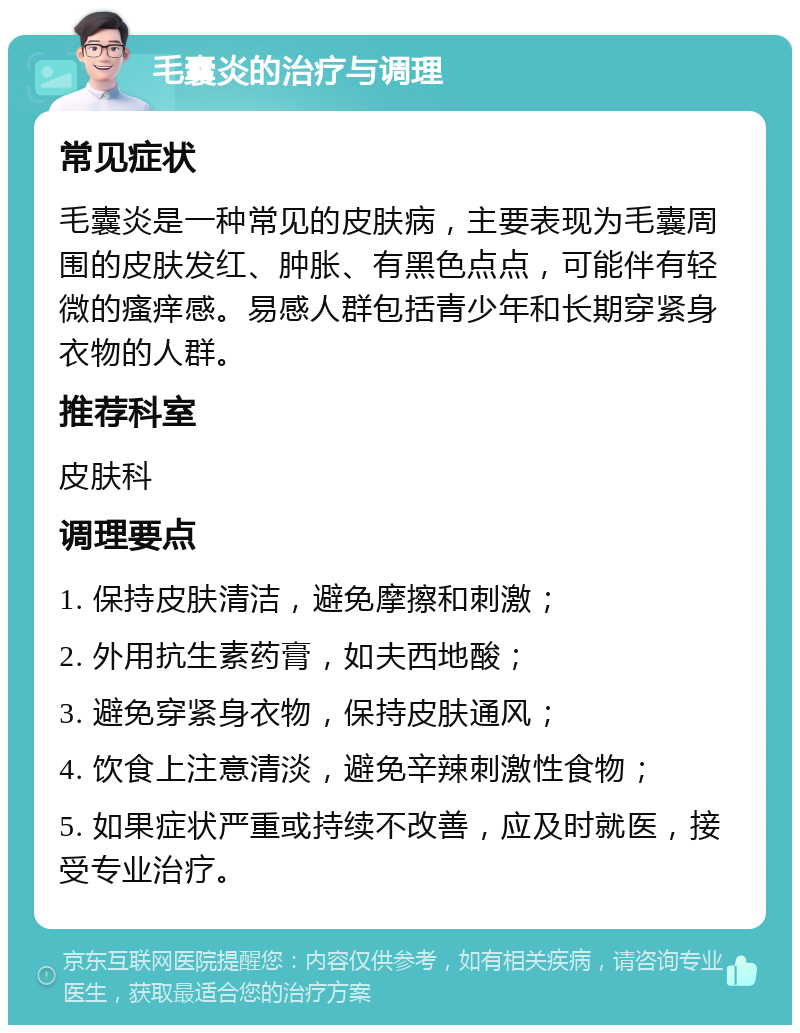 毛囊炎的治疗与调理 常见症状 毛囊炎是一种常见的皮肤病，主要表现为毛囊周围的皮肤发红、肿胀、有黑色点点，可能伴有轻微的瘙痒感。易感人群包括青少年和长期穿紧身衣物的人群。 推荐科室 皮肤科 调理要点 1. 保持皮肤清洁，避免摩擦和刺激； 2. 外用抗生素药膏，如夫西地酸； 3. 避免穿紧身衣物，保持皮肤通风； 4. 饮食上注意清淡，避免辛辣刺激性食物； 5. 如果症状严重或持续不改善，应及时就医，接受专业治疗。