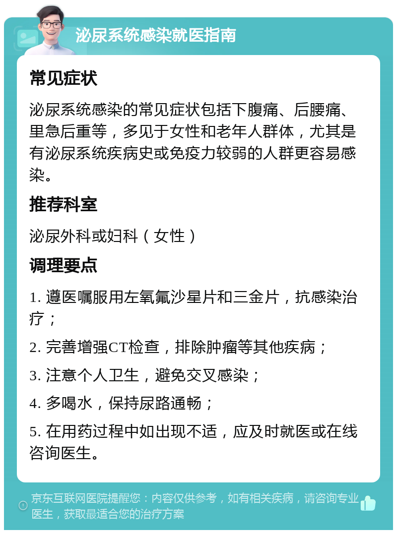 泌尿系统感染就医指南 常见症状 泌尿系统感染的常见症状包括下腹痛、后腰痛、里急后重等，多见于女性和老年人群体，尤其是有泌尿系统疾病史或免疫力较弱的人群更容易感染。 推荐科室 泌尿外科或妇科（女性） 调理要点 1. 遵医嘱服用左氧氟沙星片和三金片，抗感染治疗； 2. 完善增强CT检查，排除肿瘤等其他疾病； 3. 注意个人卫生，避免交叉感染； 4. 多喝水，保持尿路通畅； 5. 在用药过程中如出现不适，应及时就医或在线咨询医生。