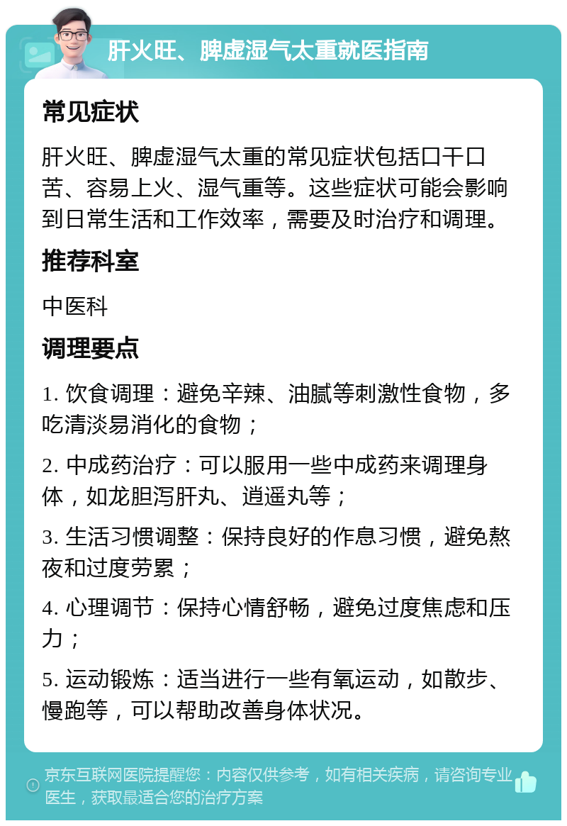 肝火旺、脾虚湿气太重就医指南 常见症状 肝火旺、脾虚湿气太重的常见症状包括口干口苦、容易上火、湿气重等。这些症状可能会影响到日常生活和工作效率，需要及时治疗和调理。 推荐科室 中医科 调理要点 1. 饮食调理：避免辛辣、油腻等刺激性食物，多吃清淡易消化的食物； 2. 中成药治疗：可以服用一些中成药来调理身体，如龙胆泻肝丸、逍遥丸等； 3. 生活习惯调整：保持良好的作息习惯，避免熬夜和过度劳累； 4. 心理调节：保持心情舒畅，避免过度焦虑和压力； 5. 运动锻炼：适当进行一些有氧运动，如散步、慢跑等，可以帮助改善身体状况。