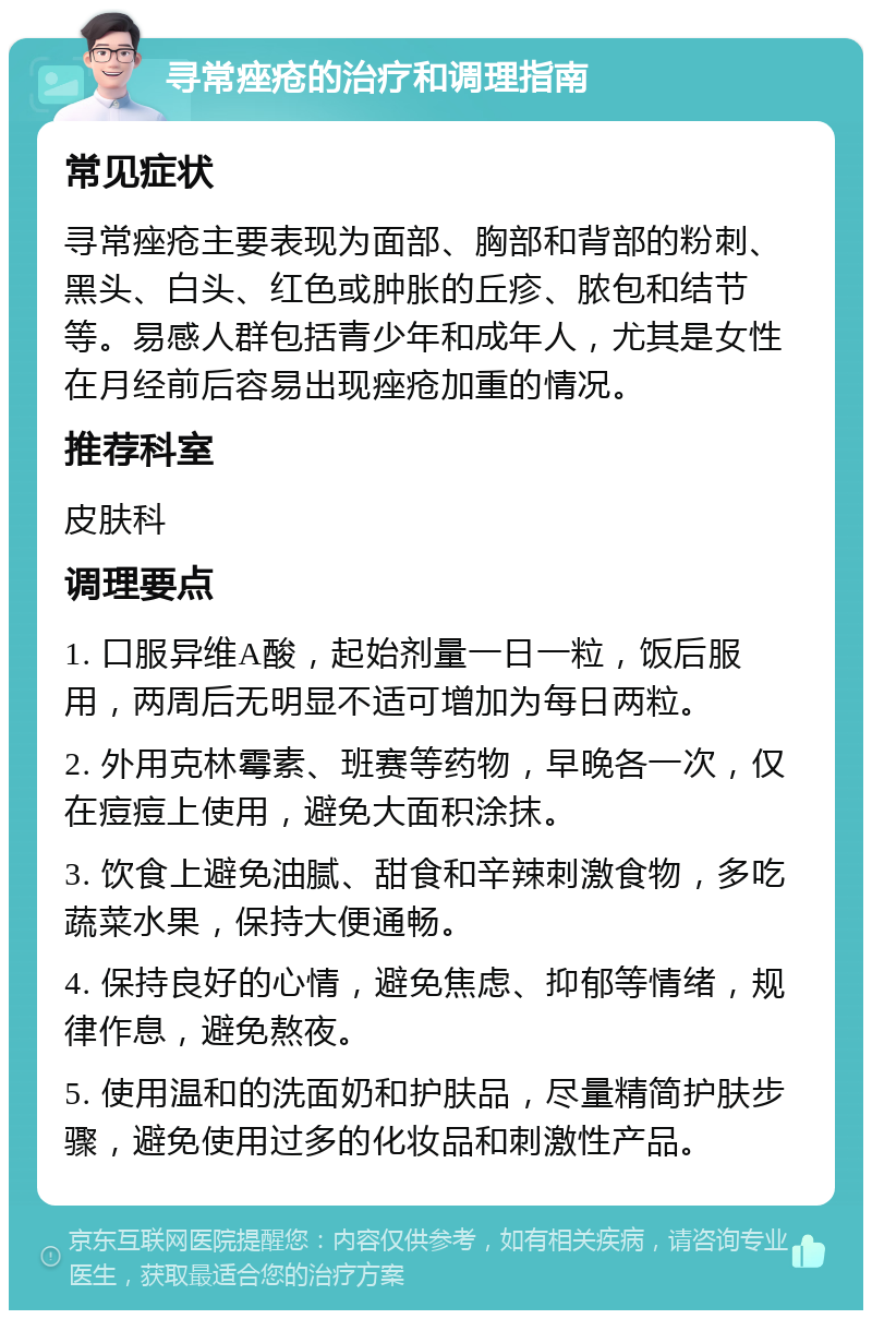 寻常痤疮的治疗和调理指南 常见症状 寻常痤疮主要表现为面部、胸部和背部的粉刺、黑头、白头、红色或肿胀的丘疹、脓包和结节等。易感人群包括青少年和成年人，尤其是女性在月经前后容易出现痤疮加重的情况。 推荐科室 皮肤科 调理要点 1. 口服异维A酸，起始剂量一日一粒，饭后服用，两周后无明显不适可增加为每日两粒。 2. 外用克林霉素、班赛等药物，早晚各一次，仅在痘痘上使用，避免大面积涂抹。 3. 饮食上避免油腻、甜食和辛辣刺激食物，多吃蔬菜水果，保持大便通畅。 4. 保持良好的心情，避免焦虑、抑郁等情绪，规律作息，避免熬夜。 5. 使用温和的洗面奶和护肤品，尽量精简护肤步骤，避免使用过多的化妆品和刺激性产品。