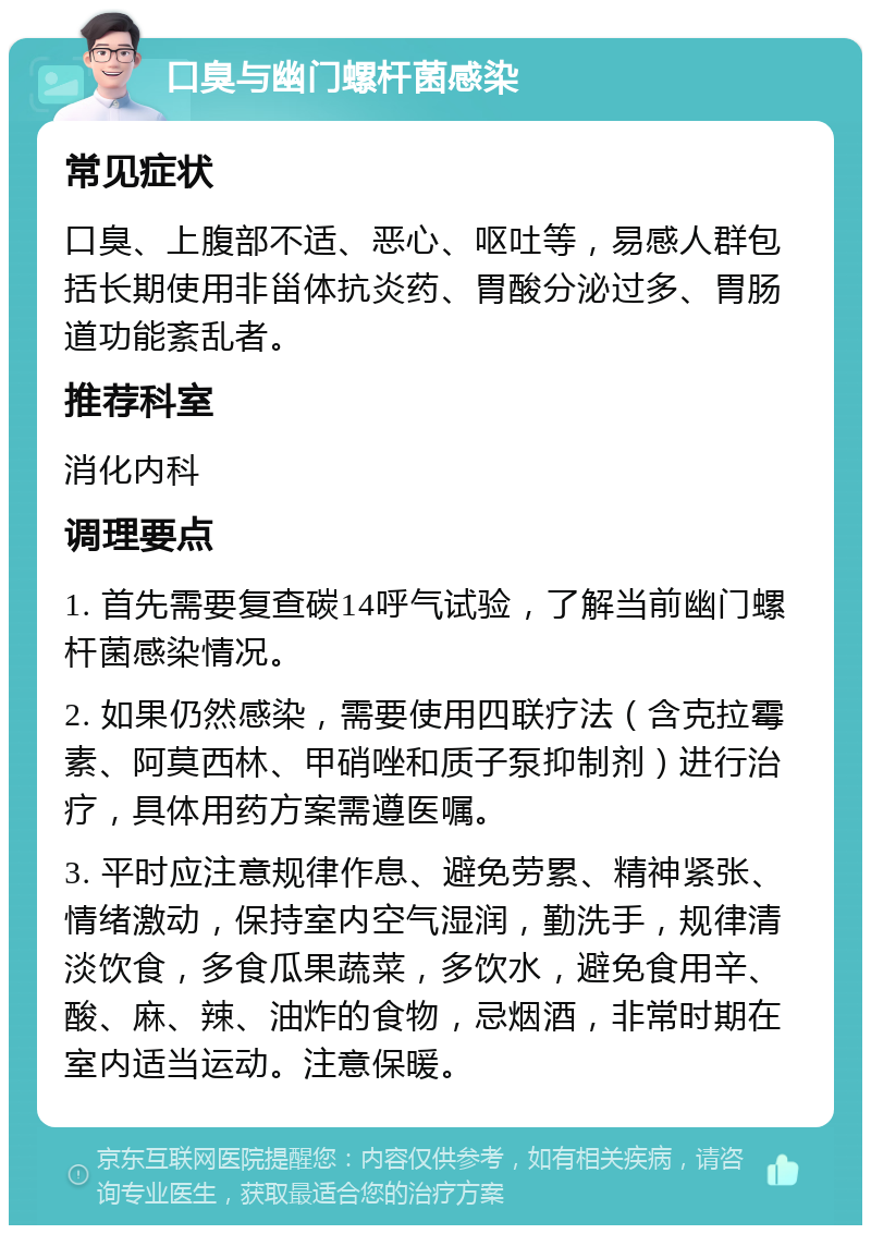 口臭与幽门螺杆菌感染 常见症状 口臭、上腹部不适、恶心、呕吐等，易感人群包括长期使用非甾体抗炎药、胃酸分泌过多、胃肠道功能紊乱者。 推荐科室 消化内科 调理要点 1. 首先需要复查碳14呼气试验，了解当前幽门螺杆菌感染情况。 2. 如果仍然感染，需要使用四联疗法（含克拉霉素、阿莫西林、甲硝唑和质子泵抑制剂）进行治疗，具体用药方案需遵医嘱。 3. 平时应注意规律作息、避免劳累、精神紧张、情绪激动，保持室内空气湿润，勤洗手，规律清淡饮食，多食瓜果蔬菜，多饮水，避免食用辛、酸、麻、辣、油炸的食物，忌烟酒，非常时期在室内适当运动。注意保暖。