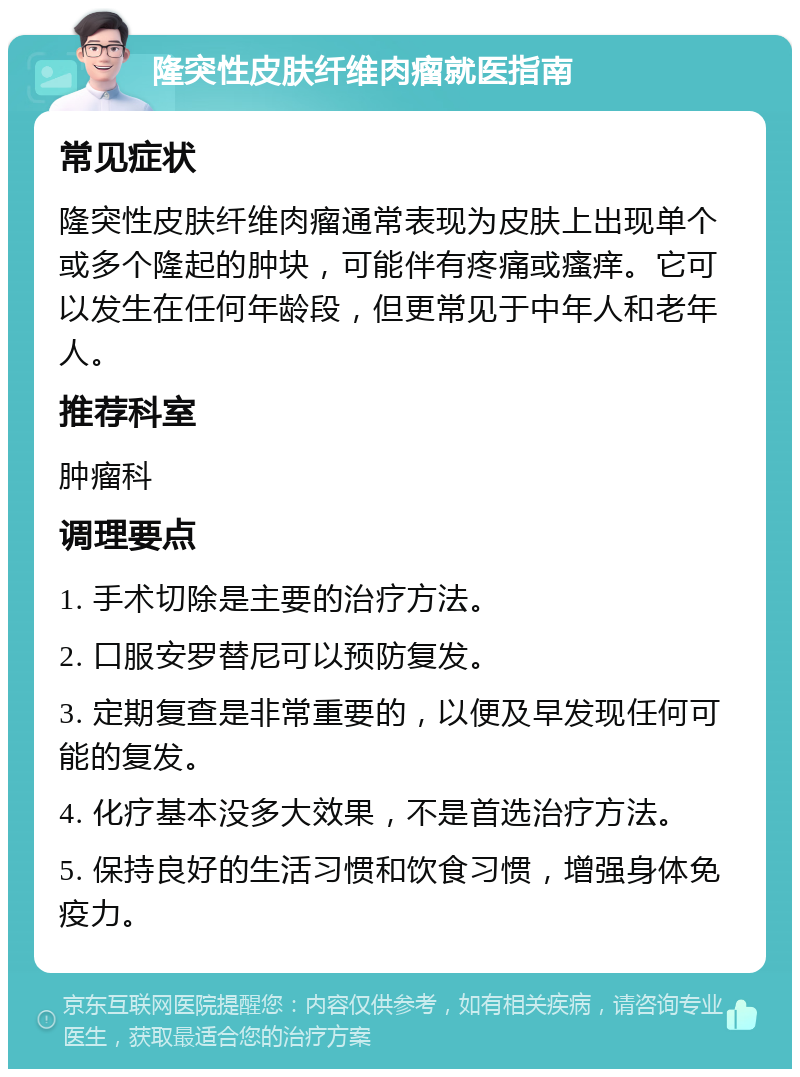 隆突性皮肤纤维肉瘤就医指南 常见症状 隆突性皮肤纤维肉瘤通常表现为皮肤上出现单个或多个隆起的肿块，可能伴有疼痛或瘙痒。它可以发生在任何年龄段，但更常见于中年人和老年人。 推荐科室 肿瘤科 调理要点 1. 手术切除是主要的治疗方法。 2. 口服安罗替尼可以预防复发。 3. 定期复查是非常重要的，以便及早发现任何可能的复发。 4. 化疗基本没多大效果，不是首选治疗方法。 5. 保持良好的生活习惯和饮食习惯，增强身体免疫力。