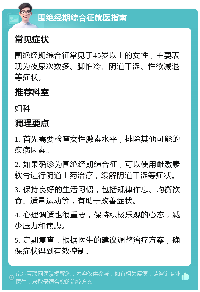 围绝经期综合征就医指南 常见症状 围绝经期综合征常见于45岁以上的女性，主要表现为夜尿次数多、脚怕冷、阴道干涩、性欲减退等症状。 推荐科室 妇科 调理要点 1. 首先需要检查女性激素水平，排除其他可能的疾病因素。 2. 如果确诊为围绝经期综合征，可以使用雌激素软膏进行阴道上药治疗，缓解阴道干涩等症状。 3. 保持良好的生活习惯，包括规律作息、均衡饮食、适量运动等，有助于改善症状。 4. 心理调适也很重要，保持积极乐观的心态，减少压力和焦虑。 5. 定期复查，根据医生的建议调整治疗方案，确保症状得到有效控制。