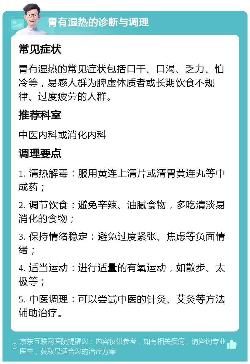 胃有湿热的诊断与调理 常见症状 胃有湿热的常见症状包括口干、口渴、乏力、怕冷等，易感人群为脾虚体质者或长期饮食不规律、过度疲劳的人群。 推荐科室 中医内科或消化内科 调理要点 1. 清热解毒：服用黄连上清片或清胃黄连丸等中成药； 2. 调节饮食：避免辛辣、油腻食物，多吃清淡易消化的食物； 3. 保持情绪稳定：避免过度紧张、焦虑等负面情绪； 4. 适当运动：进行适量的有氧运动，如散步、太极等； 5. 中医调理：可以尝试中医的针灸、艾灸等方法辅助治疗。