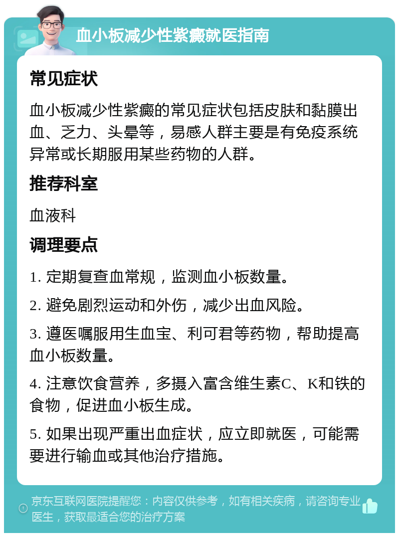 血小板减少性紫癜就医指南 常见症状 血小板减少性紫癜的常见症状包括皮肤和黏膜出血、乏力、头晕等，易感人群主要是有免疫系统异常或长期服用某些药物的人群。 推荐科室 血液科 调理要点 1. 定期复查血常规，监测血小板数量。 2. 避免剧烈运动和外伤，减少出血风险。 3. 遵医嘱服用生血宝、利可君等药物，帮助提高血小板数量。 4. 注意饮食营养，多摄入富含维生素C、K和铁的食物，促进血小板生成。 5. 如果出现严重出血症状，应立即就医，可能需要进行输血或其他治疗措施。