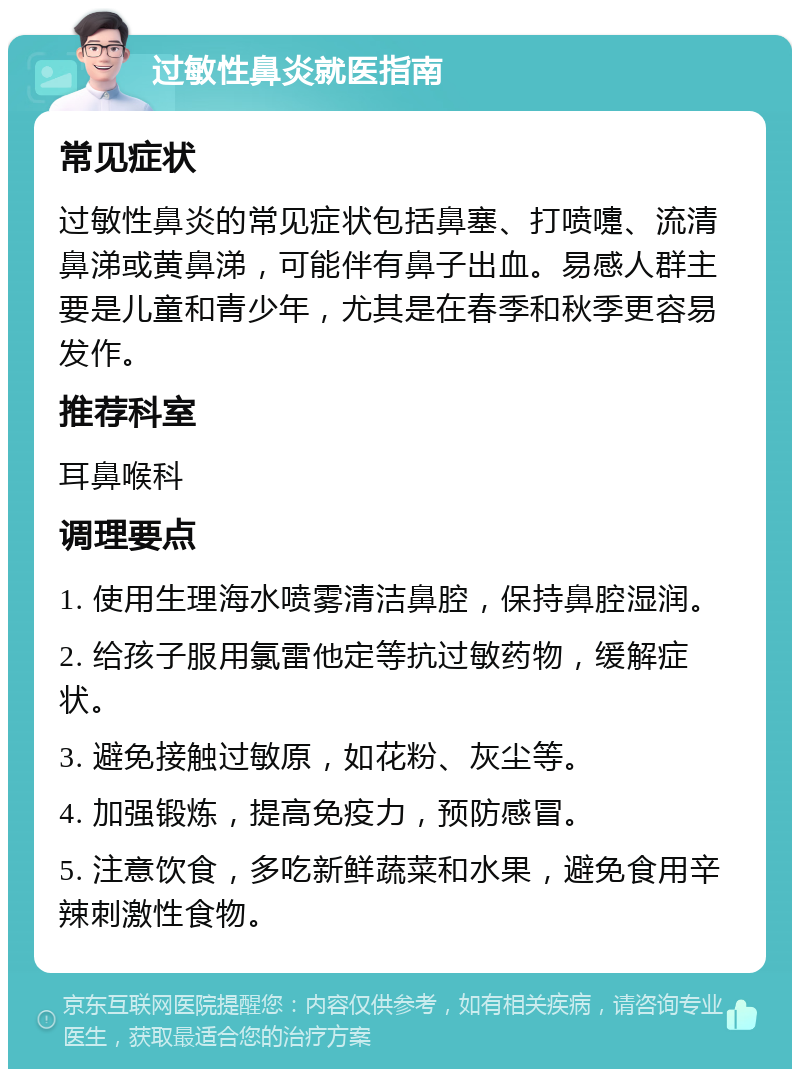 过敏性鼻炎就医指南 常见症状 过敏性鼻炎的常见症状包括鼻塞、打喷嚏、流清鼻涕或黄鼻涕，可能伴有鼻子出血。易感人群主要是儿童和青少年，尤其是在春季和秋季更容易发作。 推荐科室 耳鼻喉科 调理要点 1. 使用生理海水喷雾清洁鼻腔，保持鼻腔湿润。 2. 给孩子服用氯雷他定等抗过敏药物，缓解症状。 3. 避免接触过敏原，如花粉、灰尘等。 4. 加强锻炼，提高免疫力，预防感冒。 5. 注意饮食，多吃新鲜蔬菜和水果，避免食用辛辣刺激性食物。