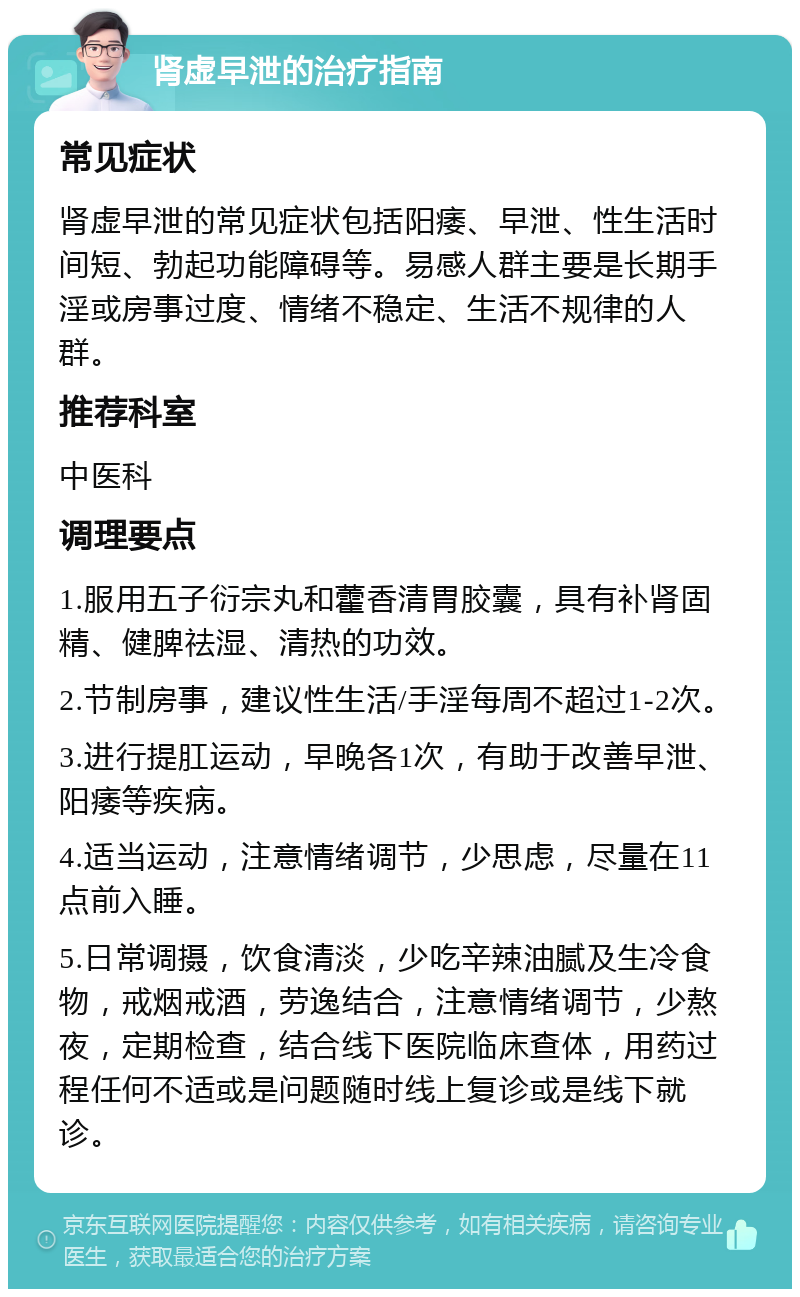 肾虚早泄的治疗指南 常见症状 肾虚早泄的常见症状包括阳痿、早泄、性生活时间短、勃起功能障碍等。易感人群主要是长期手淫或房事过度、情绪不稳定、生活不规律的人群。 推荐科室 中医科 调理要点 1.服用五子衍宗丸和藿香清胃胶囊，具有补肾固精、健脾祛湿、清热的功效。 2.节制房事，建议性生活/手淫每周不超过1-2次。 3.进行提肛运动，早晚各1次，有助于改善早泄、阳痿等疾病。 4.适当运动，注意情绪调节，少思虑，尽量在11点前入睡。 5.日常调摄，饮食清淡，少吃辛辣油腻及生冷食物，戒烟戒酒，劳逸结合，注意情绪调节，少熬夜，定期检查，结合线下医院临床查体，用药过程任何不适或是问题随时线上复诊或是线下就诊。