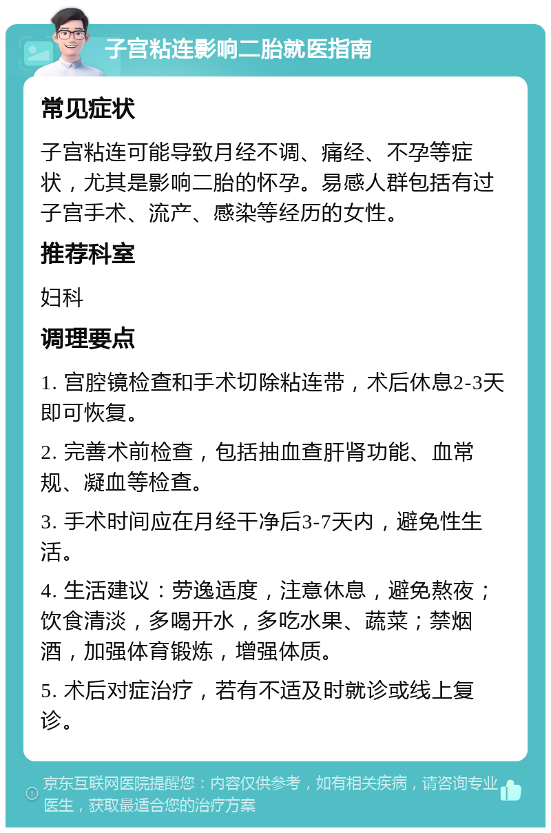 子宫粘连影响二胎就医指南 常见症状 子宫粘连可能导致月经不调、痛经、不孕等症状，尤其是影响二胎的怀孕。易感人群包括有过子宫手术、流产、感染等经历的女性。 推荐科室 妇科 调理要点 1. 宫腔镜检查和手术切除粘连带，术后休息2-3天即可恢复。 2. 完善术前检查，包括抽血查肝肾功能、血常规、凝血等检查。 3. 手术时间应在月经干净后3-7天内，避免性生活。 4. 生活建议：劳逸适度，注意休息，避免熬夜；饮食清淡，多喝开水，多吃水果、蔬菜；禁烟酒，加强体育锻炼，增强体质。 5. 术后对症治疗，若有不适及时就诊或线上复诊。