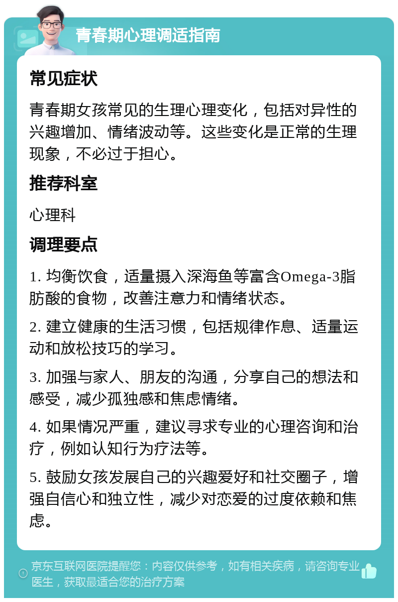 青春期心理调适指南 常见症状 青春期女孩常见的生理心理变化，包括对异性的兴趣增加、情绪波动等。这些变化是正常的生理现象，不必过于担心。 推荐科室 心理科 调理要点 1. 均衡饮食，适量摄入深海鱼等富含Omega-3脂肪酸的食物，改善注意力和情绪状态。 2. 建立健康的生活习惯，包括规律作息、适量运动和放松技巧的学习。 3. 加强与家人、朋友的沟通，分享自己的想法和感受，减少孤独感和焦虑情绪。 4. 如果情况严重，建议寻求专业的心理咨询和治疗，例如认知行为疗法等。 5. 鼓励女孩发展自己的兴趣爱好和社交圈子，增强自信心和独立性，减少对恋爱的过度依赖和焦虑。