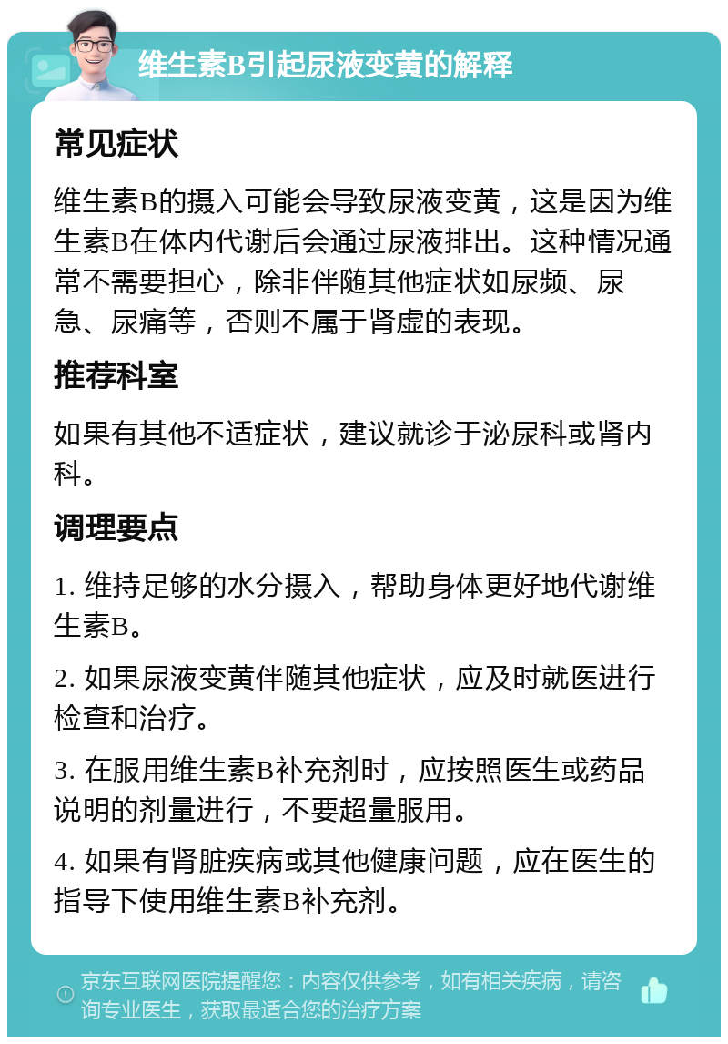 维生素B引起尿液变黄的解释 常见症状 维生素B的摄入可能会导致尿液变黄，这是因为维生素B在体内代谢后会通过尿液排出。这种情况通常不需要担心，除非伴随其他症状如尿频、尿急、尿痛等，否则不属于肾虚的表现。 推荐科室 如果有其他不适症状，建议就诊于泌尿科或肾内科。 调理要点 1. 维持足够的水分摄入，帮助身体更好地代谢维生素B。 2. 如果尿液变黄伴随其他症状，应及时就医进行检查和治疗。 3. 在服用维生素B补充剂时，应按照医生或药品说明的剂量进行，不要超量服用。 4. 如果有肾脏疾病或其他健康问题，应在医生的指导下使用维生素B补充剂。