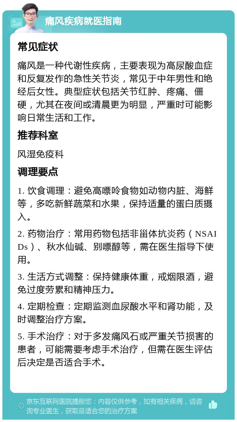 痛风疾病就医指南 常见症状 痛风是一种代谢性疾病，主要表现为高尿酸血症和反复发作的急性关节炎，常见于中年男性和绝经后女性。典型症状包括关节红肿、疼痛、僵硬，尤其在夜间或清晨更为明显，严重时可能影响日常生活和工作。 推荐科室 风湿免疫科 调理要点 1. 饮食调理：避免高嘌呤食物如动物内脏、海鲜等，多吃新鲜蔬菜和水果，保持适量的蛋白质摄入。 2. 药物治疗：常用药物包括非甾体抗炎药（NSAIDs）、秋水仙碱、别嘌醇等，需在医生指导下使用。 3. 生活方式调整：保持健康体重，戒烟限酒，避免过度劳累和精神压力。 4. 定期检查：定期监测血尿酸水平和肾功能，及时调整治疗方案。 5. 手术治疗：对于多发痛风石或严重关节损害的患者，可能需要考虑手术治疗，但需在医生评估后决定是否适合手术。