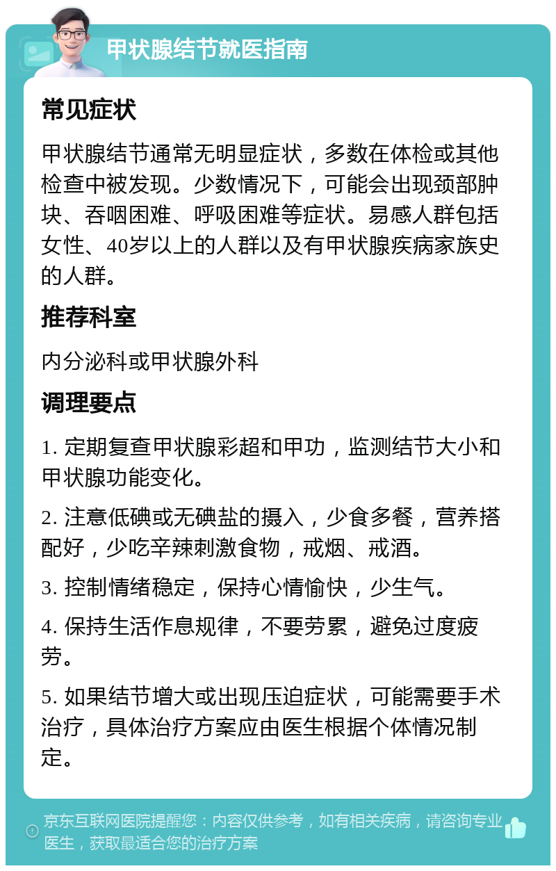 甲状腺结节就医指南 常见症状 甲状腺结节通常无明显症状，多数在体检或其他检查中被发现。少数情况下，可能会出现颈部肿块、吞咽困难、呼吸困难等症状。易感人群包括女性、40岁以上的人群以及有甲状腺疾病家族史的人群。 推荐科室 内分泌科或甲状腺外科 调理要点 1. 定期复查甲状腺彩超和甲功，监测结节大小和甲状腺功能变化。 2. 注意低碘或无碘盐的摄入，少食多餐，营养搭配好，少吃辛辣刺激食物，戒烟、戒酒。 3. 控制情绪稳定，保持心情愉快，少生气。 4. 保持生活作息规律，不要劳累，避免过度疲劳。 5. 如果结节增大或出现压迫症状，可能需要手术治疗，具体治疗方案应由医生根据个体情况制定。