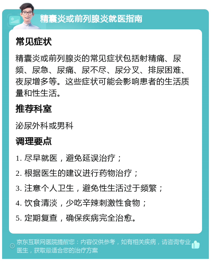 精囊炎或前列腺炎就医指南 常见症状 精囊炎或前列腺炎的常见症状包括射精痛、尿频、尿急、尿痛、尿不尽、尿分叉、排尿困难、夜尿增多等。这些症状可能会影响患者的生活质量和性生活。 推荐科室 泌尿外科或男科 调理要点 1. 尽早就医，避免延误治疗； 2. 根据医生的建议进行药物治疗； 3. 注意个人卫生，避免性生活过于频繁； 4. 饮食清淡，少吃辛辣刺激性食物； 5. 定期复查，确保疾病完全治愈。