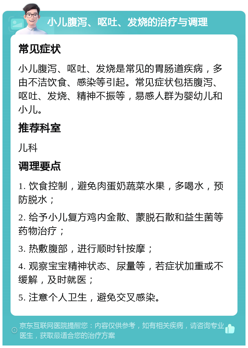 小儿腹泻、呕吐、发烧的治疗与调理 常见症状 小儿腹泻、呕吐、发烧是常见的胃肠道疾病，多由不洁饮食、感染等引起。常见症状包括腹泻、呕吐、发烧、精神不振等，易感人群为婴幼儿和小儿。 推荐科室 儿科 调理要点 1. 饮食控制，避免肉蛋奶蔬菜水果，多喝水，预防脱水； 2. 给予小儿复方鸡内金散、蒙脱石散和益生菌等药物治疗； 3. 热敷腹部，进行顺时针按摩； 4. 观察宝宝精神状态、尿量等，若症状加重或不缓解，及时就医； 5. 注意个人卫生，避免交叉感染。