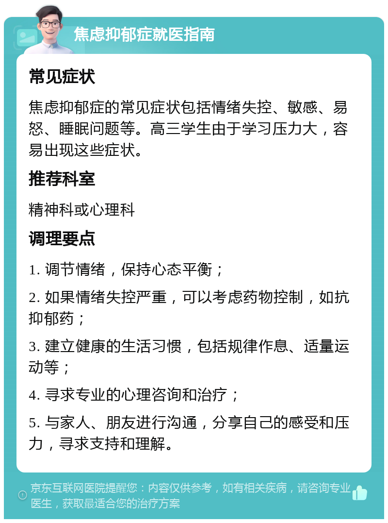 焦虑抑郁症就医指南 常见症状 焦虑抑郁症的常见症状包括情绪失控、敏感、易怒、睡眠问题等。高三学生由于学习压力大，容易出现这些症状。 推荐科室 精神科或心理科 调理要点 1. 调节情绪，保持心态平衡； 2. 如果情绪失控严重，可以考虑药物控制，如抗抑郁药； 3. 建立健康的生活习惯，包括规律作息、适量运动等； 4. 寻求专业的心理咨询和治疗； 5. 与家人、朋友进行沟通，分享自己的感受和压力，寻求支持和理解。