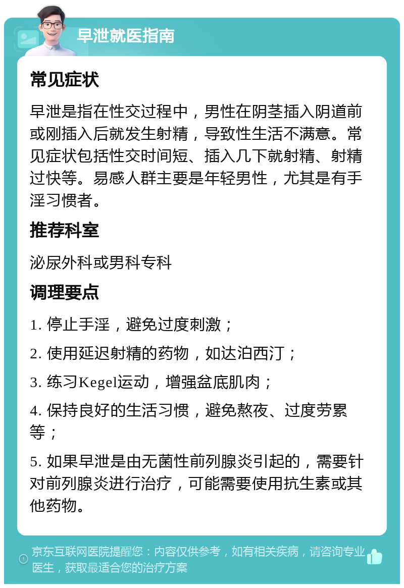 早泄就医指南 常见症状 早泄是指在性交过程中，男性在阴茎插入阴道前或刚插入后就发生射精，导致性生活不满意。常见症状包括性交时间短、插入几下就射精、射精过快等。易感人群主要是年轻男性，尤其是有手淫习惯者。 推荐科室 泌尿外科或男科专科 调理要点 1. 停止手淫，避免过度刺激； 2. 使用延迟射精的药物，如达泊西汀； 3. 练习Kegel运动，增强盆底肌肉； 4. 保持良好的生活习惯，避免熬夜、过度劳累等； 5. 如果早泄是由无菌性前列腺炎引起的，需要针对前列腺炎进行治疗，可能需要使用抗生素或其他药物。