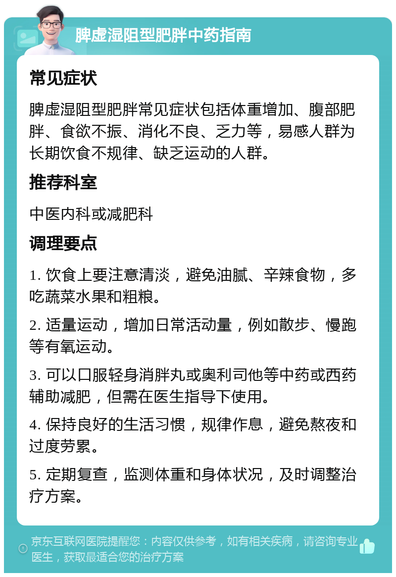 脾虚湿阻型肥胖中药指南 常见症状 脾虚湿阻型肥胖常见症状包括体重增加、腹部肥胖、食欲不振、消化不良、乏力等，易感人群为长期饮食不规律、缺乏运动的人群。 推荐科室 中医内科或减肥科 调理要点 1. 饮食上要注意清淡，避免油腻、辛辣食物，多吃蔬菜水果和粗粮。 2. 适量运动，增加日常活动量，例如散步、慢跑等有氧运动。 3. 可以口服轻身消胖丸或奥利司他等中药或西药辅助减肥，但需在医生指导下使用。 4. 保持良好的生活习惯，规律作息，避免熬夜和过度劳累。 5. 定期复查，监测体重和身体状况，及时调整治疗方案。