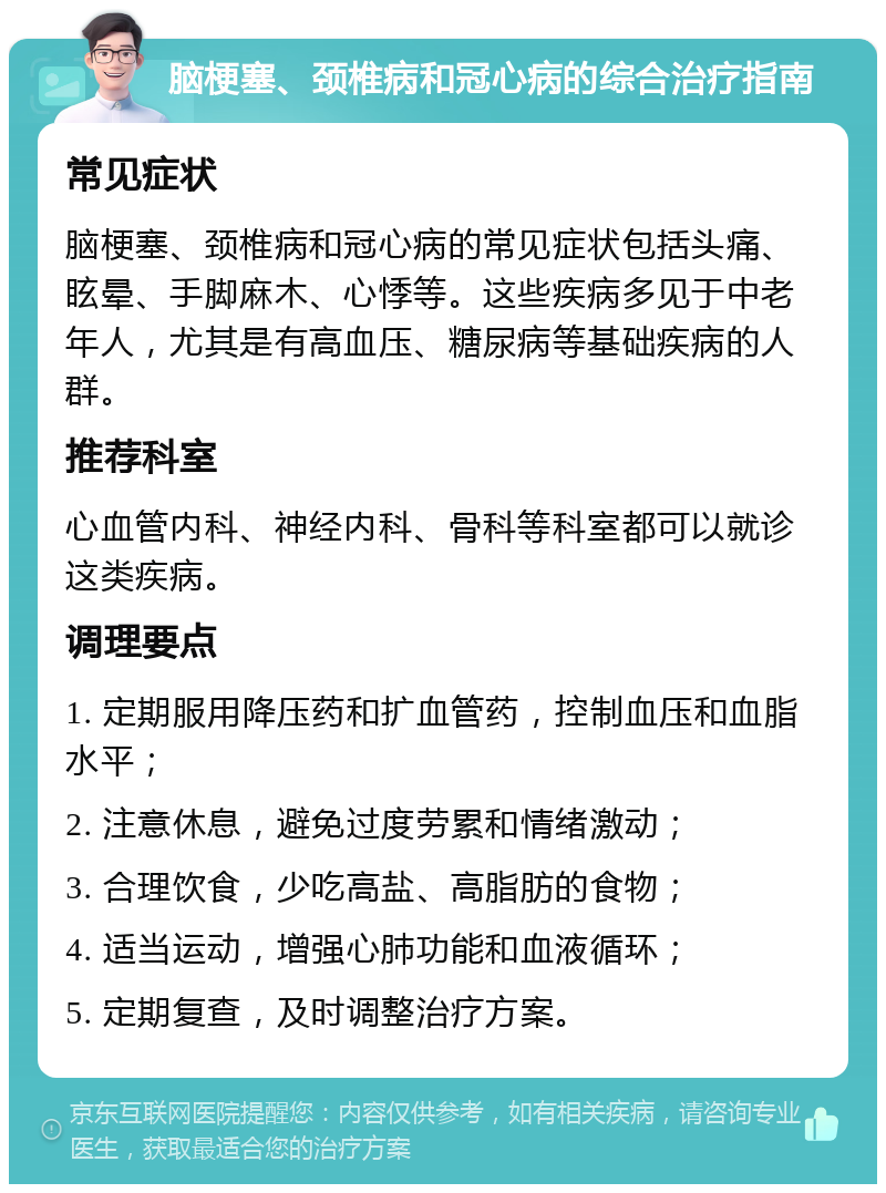 脑梗塞、颈椎病和冠心病的综合治疗指南 常见症状 脑梗塞、颈椎病和冠心病的常见症状包括头痛、眩晕、手脚麻木、心悸等。这些疾病多见于中老年人，尤其是有高血压、糖尿病等基础疾病的人群。 推荐科室 心血管内科、神经内科、骨科等科室都可以就诊这类疾病。 调理要点 1. 定期服用降压药和扩血管药，控制血压和血脂水平； 2. 注意休息，避免过度劳累和情绪激动； 3. 合理饮食，少吃高盐、高脂肪的食物； 4. 适当运动，增强心肺功能和血液循环； 5. 定期复查，及时调整治疗方案。