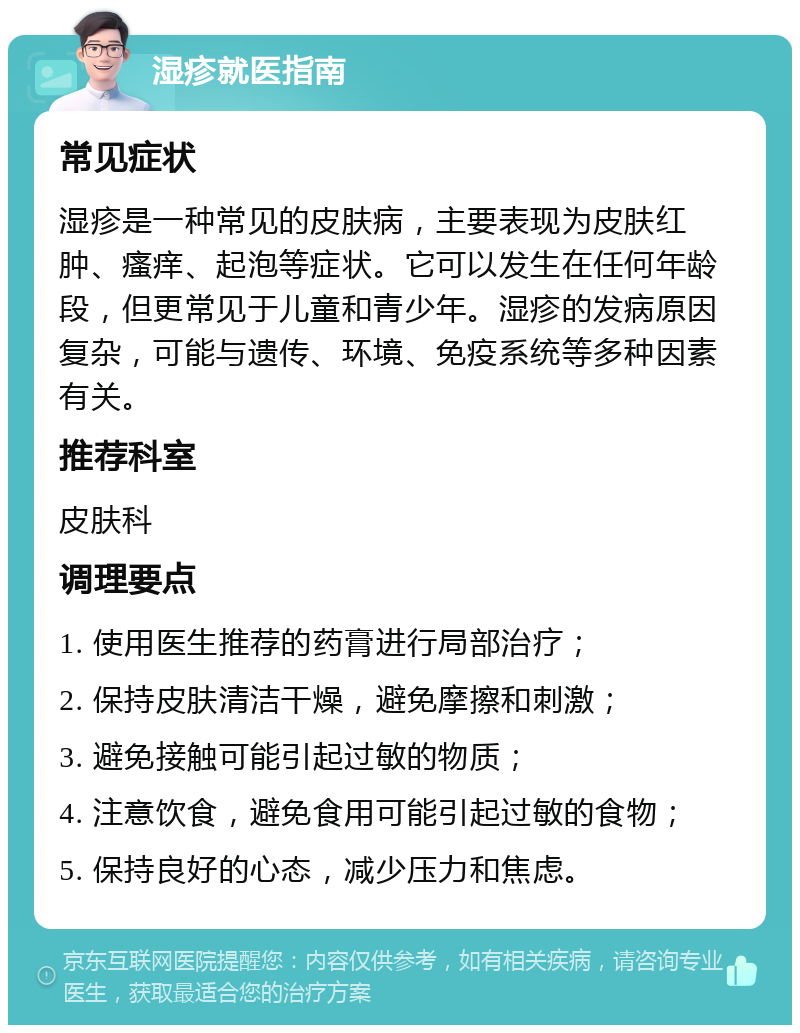 湿疹就医指南 常见症状 湿疹是一种常见的皮肤病，主要表现为皮肤红肿、瘙痒、起泡等症状。它可以发生在任何年龄段，但更常见于儿童和青少年。湿疹的发病原因复杂，可能与遗传、环境、免疫系统等多种因素有关。 推荐科室 皮肤科 调理要点 1. 使用医生推荐的药膏进行局部治疗； 2. 保持皮肤清洁干燥，避免摩擦和刺激； 3. 避免接触可能引起过敏的物质； 4. 注意饮食，避免食用可能引起过敏的食物； 5. 保持良好的心态，减少压力和焦虑。