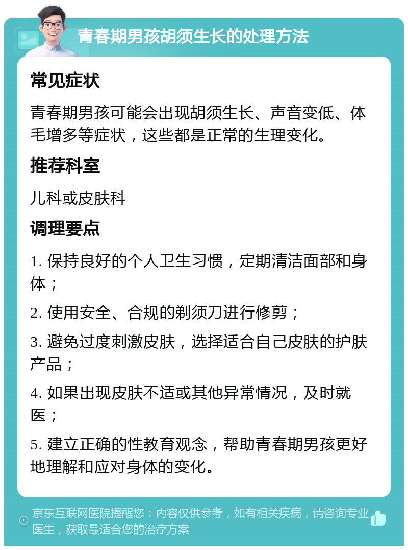 青春期男孩胡须生长的处理方法 常见症状 青春期男孩可能会出现胡须生长、声音变低、体毛增多等症状，这些都是正常的生理变化。 推荐科室 儿科或皮肤科 调理要点 1. 保持良好的个人卫生习惯，定期清洁面部和身体； 2. 使用安全、合规的剃须刀进行修剪； 3. 避免过度刺激皮肤，选择适合自己皮肤的护肤产品； 4. 如果出现皮肤不适或其他异常情况，及时就医； 5. 建立正确的性教育观念，帮助青春期男孩更好地理解和应对身体的变化。