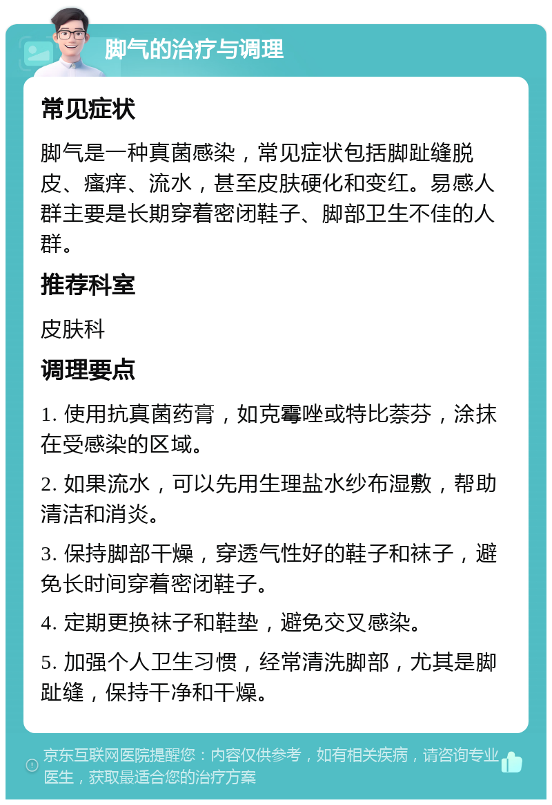 脚气的治疗与调理 常见症状 脚气是一种真菌感染，常见症状包括脚趾缝脱皮、瘙痒、流水，甚至皮肤硬化和变红。易感人群主要是长期穿着密闭鞋子、脚部卫生不佳的人群。 推荐科室 皮肤科 调理要点 1. 使用抗真菌药膏，如克霉唑或特比萘芬，涂抹在受感染的区域。 2. 如果流水，可以先用生理盐水纱布湿敷，帮助清洁和消炎。 3. 保持脚部干燥，穿透气性好的鞋子和袜子，避免长时间穿着密闭鞋子。 4. 定期更换袜子和鞋垫，避免交叉感染。 5. 加强个人卫生习惯，经常清洗脚部，尤其是脚趾缝，保持干净和干燥。