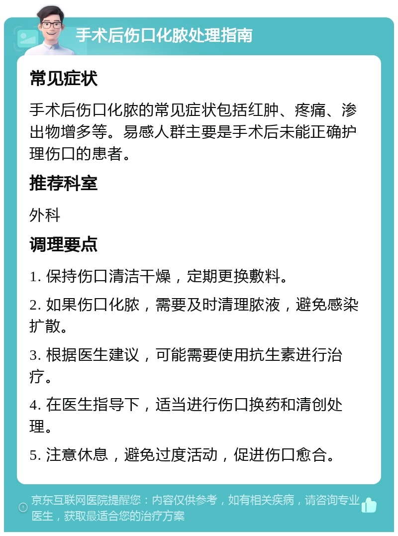 手术后伤口化脓处理指南 常见症状 手术后伤口化脓的常见症状包括红肿、疼痛、渗出物增多等。易感人群主要是手术后未能正确护理伤口的患者。 推荐科室 外科 调理要点 1. 保持伤口清洁干燥，定期更换敷料。 2. 如果伤口化脓，需要及时清理脓液，避免感染扩散。 3. 根据医生建议，可能需要使用抗生素进行治疗。 4. 在医生指导下，适当进行伤口换药和清创处理。 5. 注意休息，避免过度活动，促进伤口愈合。