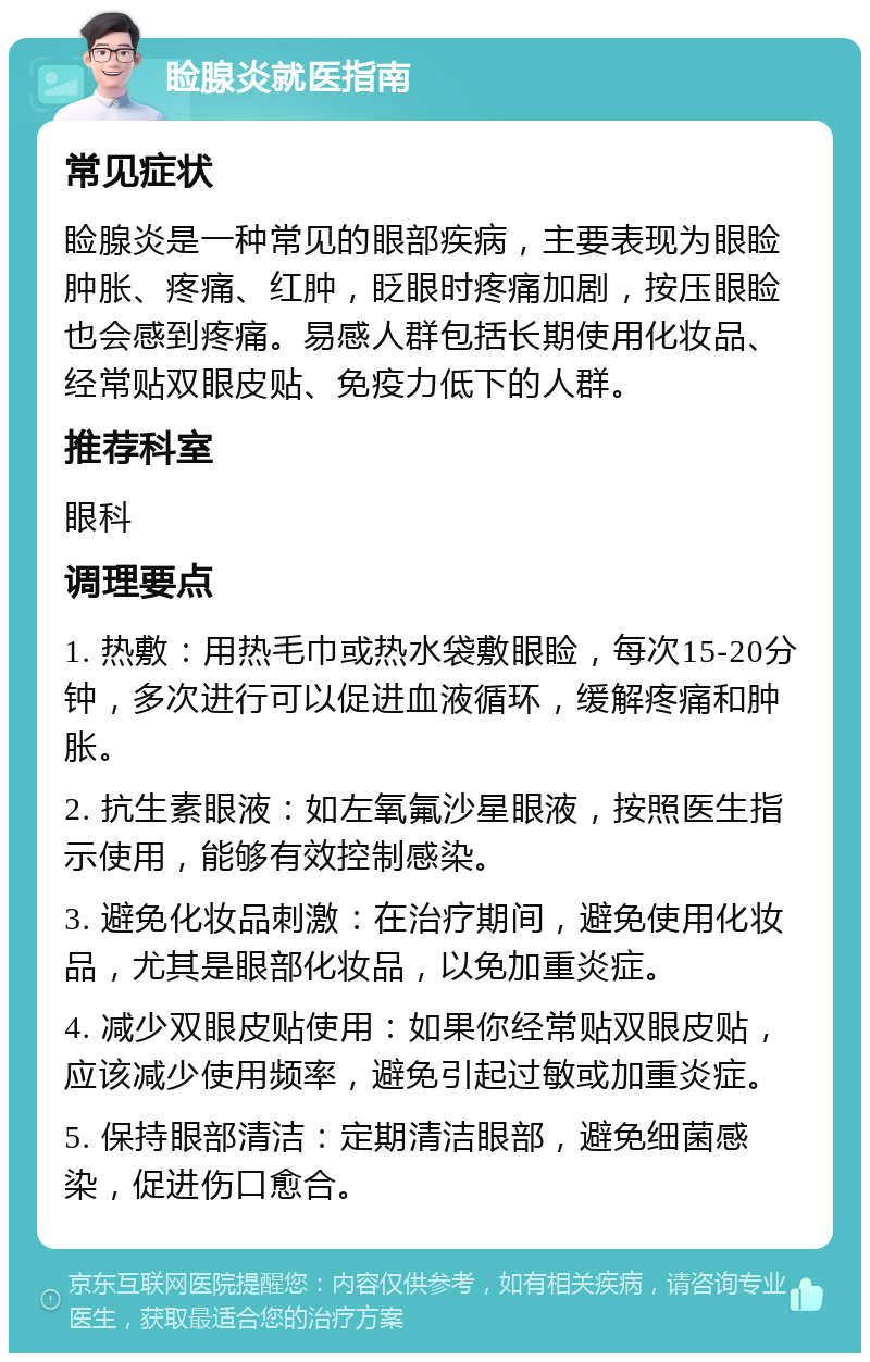 睑腺炎就医指南 常见症状 睑腺炎是一种常见的眼部疾病，主要表现为眼睑肿胀、疼痛、红肿，眨眼时疼痛加剧，按压眼睑也会感到疼痛。易感人群包括长期使用化妆品、经常贴双眼皮贴、免疫力低下的人群。 推荐科室 眼科 调理要点 1. 热敷：用热毛巾或热水袋敷眼睑，每次15-20分钟，多次进行可以促进血液循环，缓解疼痛和肿胀。 2. 抗生素眼液：如左氧氟沙星眼液，按照医生指示使用，能够有效控制感染。 3. 避免化妆品刺激：在治疗期间，避免使用化妆品，尤其是眼部化妆品，以免加重炎症。 4. 减少双眼皮贴使用：如果你经常贴双眼皮贴，应该减少使用频率，避免引起过敏或加重炎症。 5. 保持眼部清洁：定期清洁眼部，避免细菌感染，促进伤口愈合。