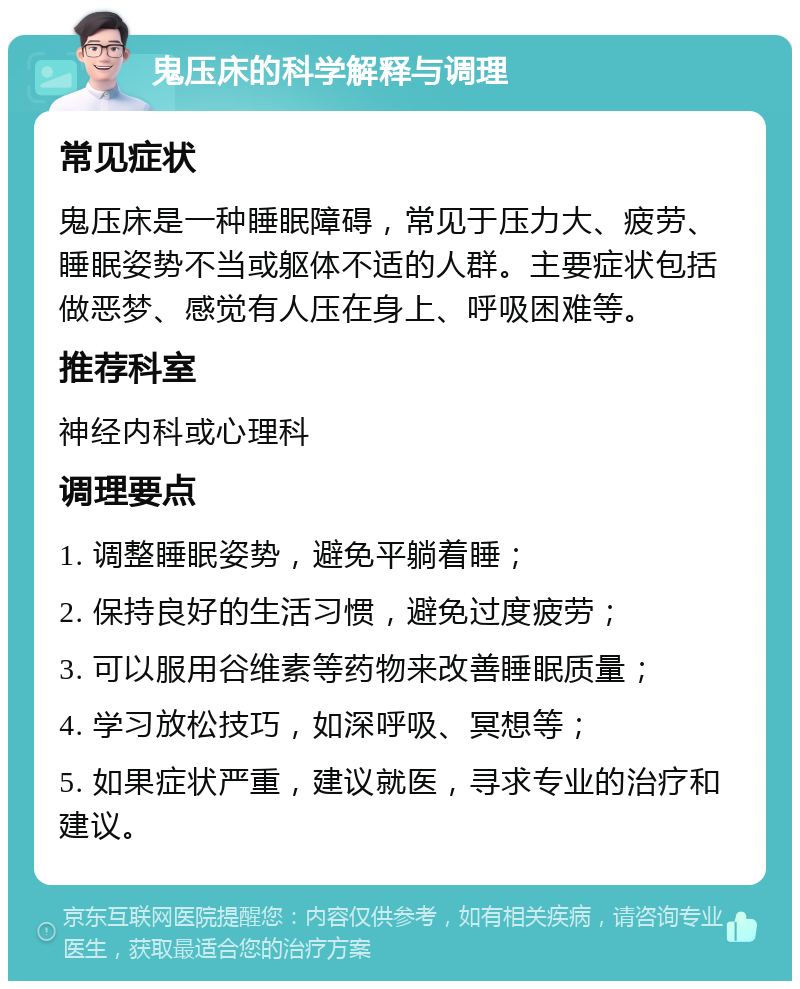 鬼压床的科学解释与调理 常见症状 鬼压床是一种睡眠障碍，常见于压力大、疲劳、睡眠姿势不当或躯体不适的人群。主要症状包括做恶梦、感觉有人压在身上、呼吸困难等。 推荐科室 神经内科或心理科 调理要点 1. 调整睡眠姿势，避免平躺着睡； 2. 保持良好的生活习惯，避免过度疲劳； 3. 可以服用谷维素等药物来改善睡眠质量； 4. 学习放松技巧，如深呼吸、冥想等； 5. 如果症状严重，建议就医，寻求专业的治疗和建议。