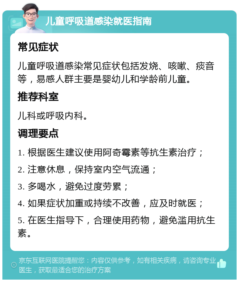 儿童呼吸道感染就医指南 常见症状 儿童呼吸道感染常见症状包括发烧、咳嗽、痰音等，易感人群主要是婴幼儿和学龄前儿童。 推荐科室 儿科或呼吸内科。 调理要点 1. 根据医生建议使用阿奇霉素等抗生素治疗； 2. 注意休息，保持室内空气流通； 3. 多喝水，避免过度劳累； 4. 如果症状加重或持续不改善，应及时就医； 5. 在医生指导下，合理使用药物，避免滥用抗生素。