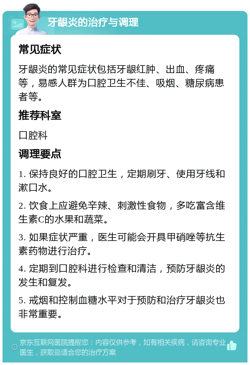 牙龈炎的治疗与调理 常见症状 牙龈炎的常见症状包括牙龈红肿、出血、疼痛等，易感人群为口腔卫生不佳、吸烟、糖尿病患者等。 推荐科室 口腔科 调理要点 1. 保持良好的口腔卫生，定期刷牙、使用牙线和漱口水。 2. 饮食上应避免辛辣、刺激性食物，多吃富含维生素C的水果和蔬菜。 3. 如果症状严重，医生可能会开具甲硝唑等抗生素药物进行治疗。 4. 定期到口腔科进行检查和清洁，预防牙龈炎的发生和复发。 5. 戒烟和控制血糖水平对于预防和治疗牙龈炎也非常重要。