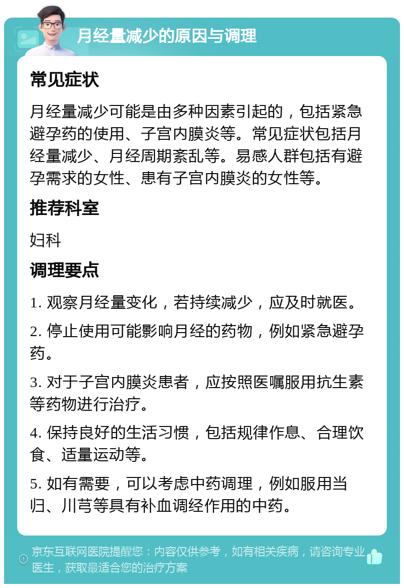 月经量减少的原因与调理 常见症状 月经量减少可能是由多种因素引起的，包括紧急避孕药的使用、子宫内膜炎等。常见症状包括月经量减少、月经周期紊乱等。易感人群包括有避孕需求的女性、患有子宫内膜炎的女性等。 推荐科室 妇科 调理要点 1. 观察月经量变化，若持续减少，应及时就医。 2. 停止使用可能影响月经的药物，例如紧急避孕药。 3. 对于子宫内膜炎患者，应按照医嘱服用抗生素等药物进行治疗。 4. 保持良好的生活习惯，包括规律作息、合理饮食、适量运动等。 5. 如有需要，可以考虑中药调理，例如服用当归、川芎等具有补血调经作用的中药。