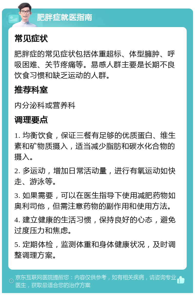 肥胖症就医指南 常见症状 肥胖症的常见症状包括体重超标、体型臃肿、呼吸困难、关节疼痛等。易感人群主要是长期不良饮食习惯和缺乏运动的人群。 推荐科室 内分泌科或营养科 调理要点 1. 均衡饮食，保证三餐有足够的优质蛋白、维生素和矿物质摄入，适当减少脂肪和碳水化合物的摄入。 2. 多运动，增加日常活动量，进行有氧运动如快走、游泳等。 3. 如果需要，可以在医生指导下使用减肥药物如奥利司他，但需注意药物的副作用和使用方法。 4. 建立健康的生活习惯，保持良好的心态，避免过度压力和焦虑。 5. 定期体检，监测体重和身体健康状况，及时调整调理方案。