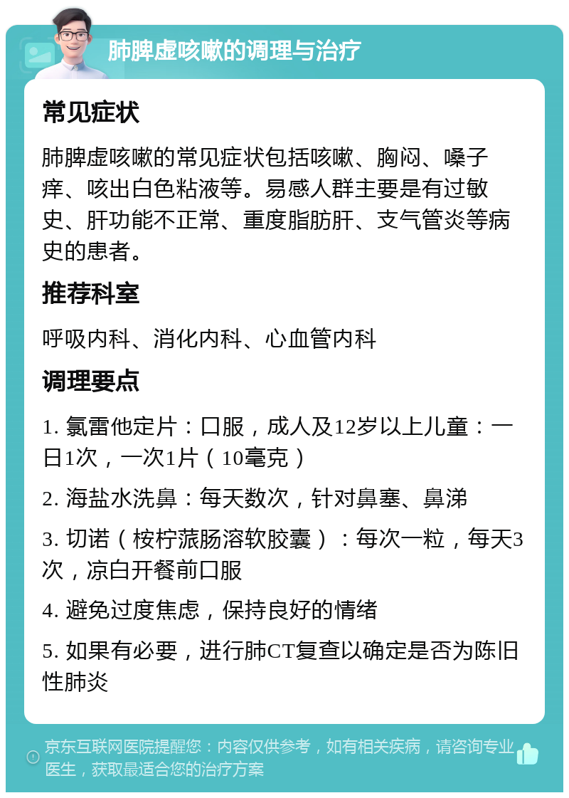 肺脾虚咳嗽的调理与治疗 常见症状 肺脾虚咳嗽的常见症状包括咳嗽、胸闷、嗓子痒、咳出白色粘液等。易感人群主要是有过敏史、肝功能不正常、重度脂肪肝、支气管炎等病史的患者。 推荐科室 呼吸内科、消化内科、心血管内科 调理要点 1. 氯雷他定片：口服，成人及12岁以上儿童：一日1次，一次1片（10毫克） 2. 海盐水洗鼻：每天数次，针对鼻塞、鼻涕 3. 切诺（桉柠蒎肠溶软胶囊）：每次一粒，每天3次，凉白开餐前口服 4. 避免过度焦虑，保持良好的情绪 5. 如果有必要，进行肺CT复查以确定是否为陈旧性肺炎