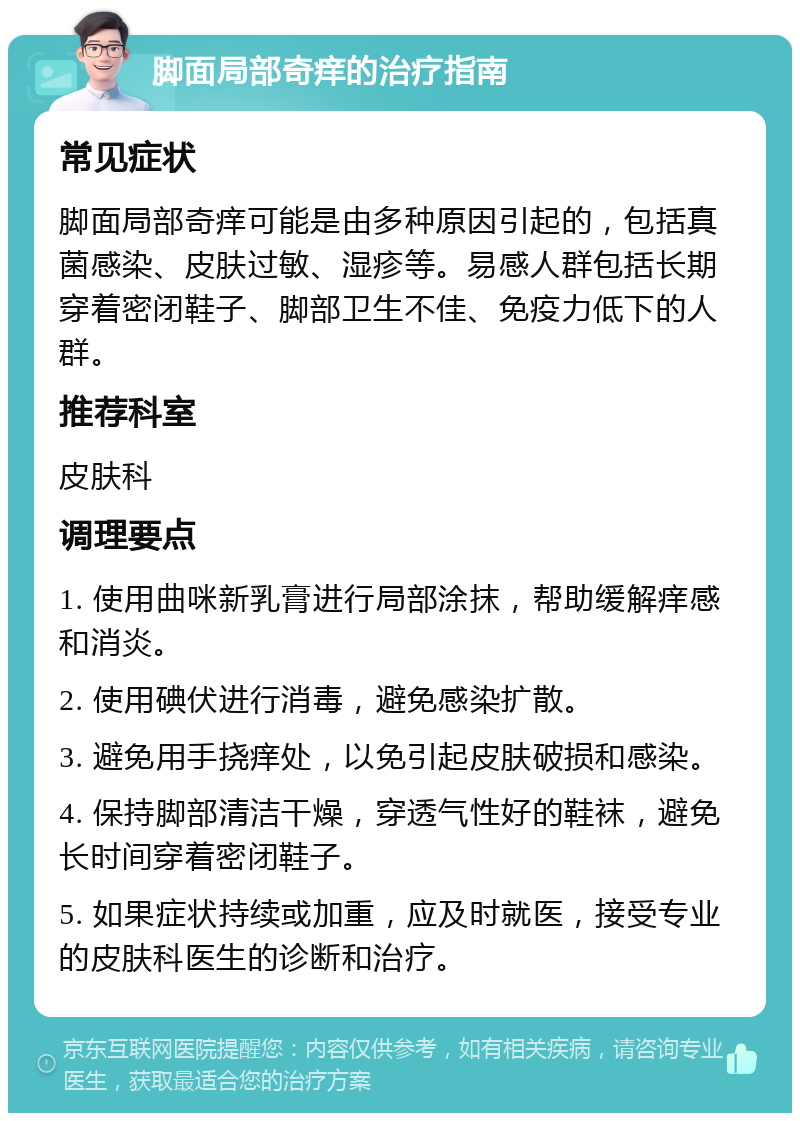 脚面局部奇痒的治疗指南 常见症状 脚面局部奇痒可能是由多种原因引起的，包括真菌感染、皮肤过敏、湿疹等。易感人群包括长期穿着密闭鞋子、脚部卫生不佳、免疫力低下的人群。 推荐科室 皮肤科 调理要点 1. 使用曲咪新乳膏进行局部涂抹，帮助缓解痒感和消炎。 2. 使用碘伏进行消毒，避免感染扩散。 3. 避免用手挠痒处，以免引起皮肤破损和感染。 4. 保持脚部清洁干燥，穿透气性好的鞋袜，避免长时间穿着密闭鞋子。 5. 如果症状持续或加重，应及时就医，接受专业的皮肤科医生的诊断和治疗。