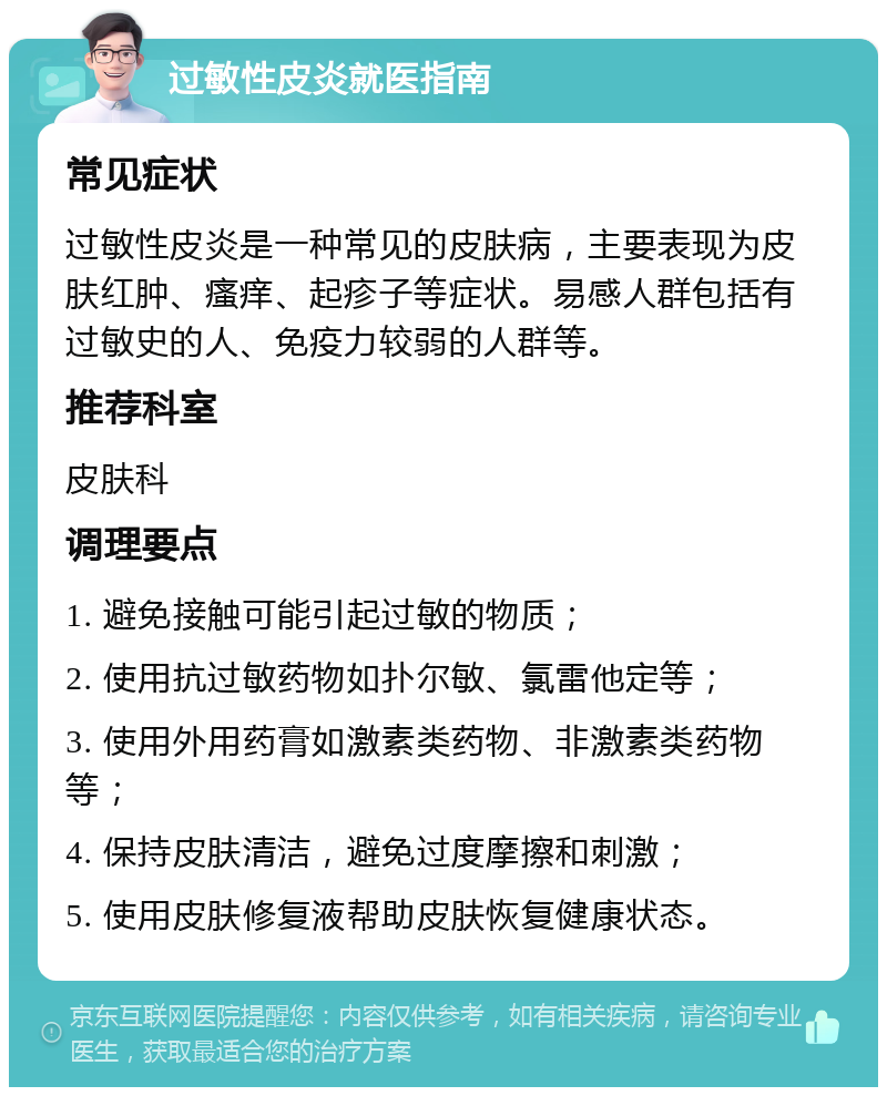 过敏性皮炎就医指南 常见症状 过敏性皮炎是一种常见的皮肤病，主要表现为皮肤红肿、瘙痒、起疹子等症状。易感人群包括有过敏史的人、免疫力较弱的人群等。 推荐科室 皮肤科 调理要点 1. 避免接触可能引起过敏的物质； 2. 使用抗过敏药物如扑尔敏、氯雷他定等； 3. 使用外用药膏如激素类药物、非激素类药物等； 4. 保持皮肤清洁，避免过度摩擦和刺激； 5. 使用皮肤修复液帮助皮肤恢复健康状态。