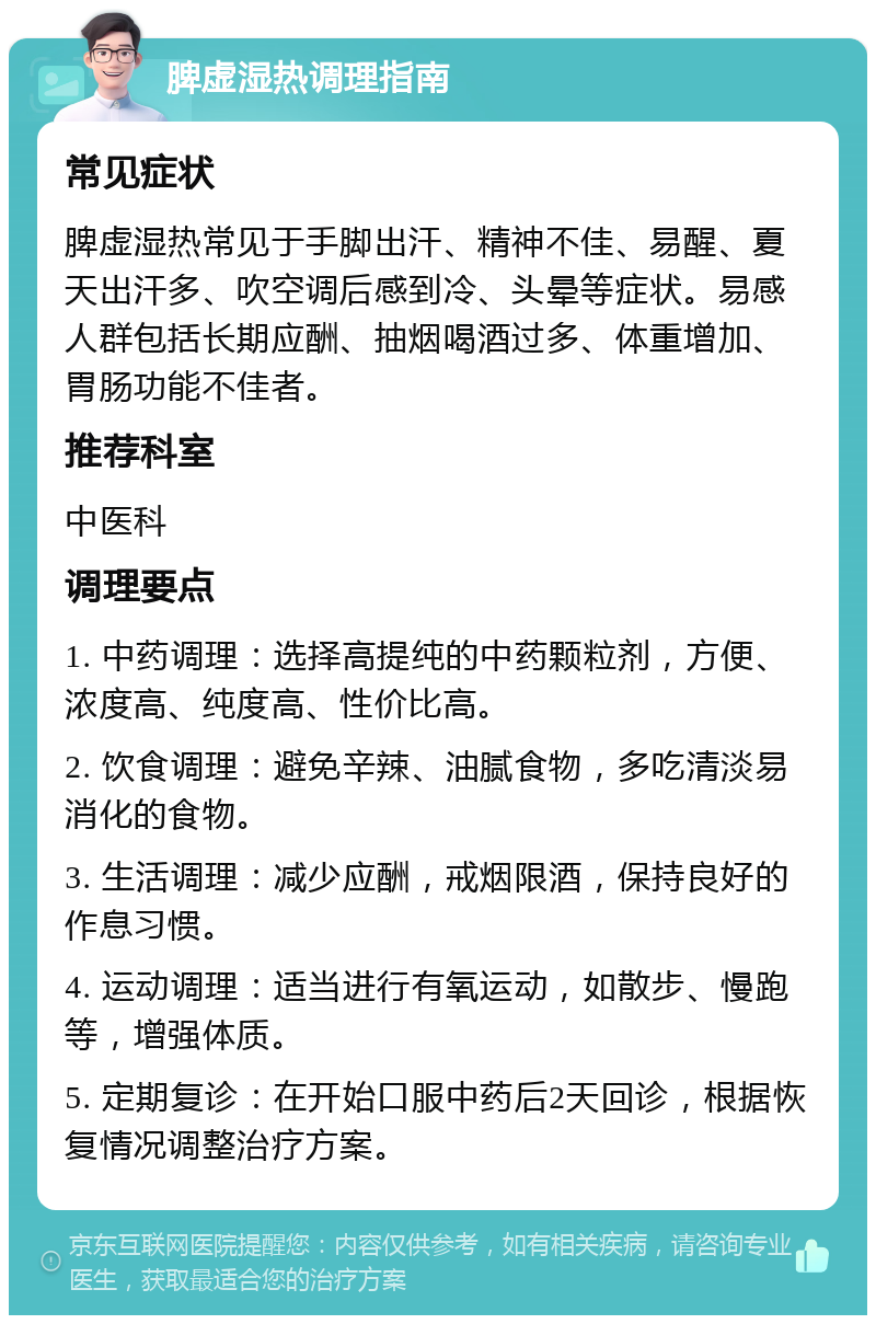 脾虚湿热调理指南 常见症状 脾虚湿热常见于手脚出汗、精神不佳、易醒、夏天出汗多、吹空调后感到冷、头晕等症状。易感人群包括长期应酬、抽烟喝酒过多、体重增加、胃肠功能不佳者。 推荐科室 中医科 调理要点 1. 中药调理：选择高提纯的中药颗粒剂，方便、浓度高、纯度高、性价比高。 2. 饮食调理：避免辛辣、油腻食物，多吃清淡易消化的食物。 3. 生活调理：减少应酬，戒烟限酒，保持良好的作息习惯。 4. 运动调理：适当进行有氧运动，如散步、慢跑等，增强体质。 5. 定期复诊：在开始口服中药后2天回诊，根据恢复情况调整治疗方案。