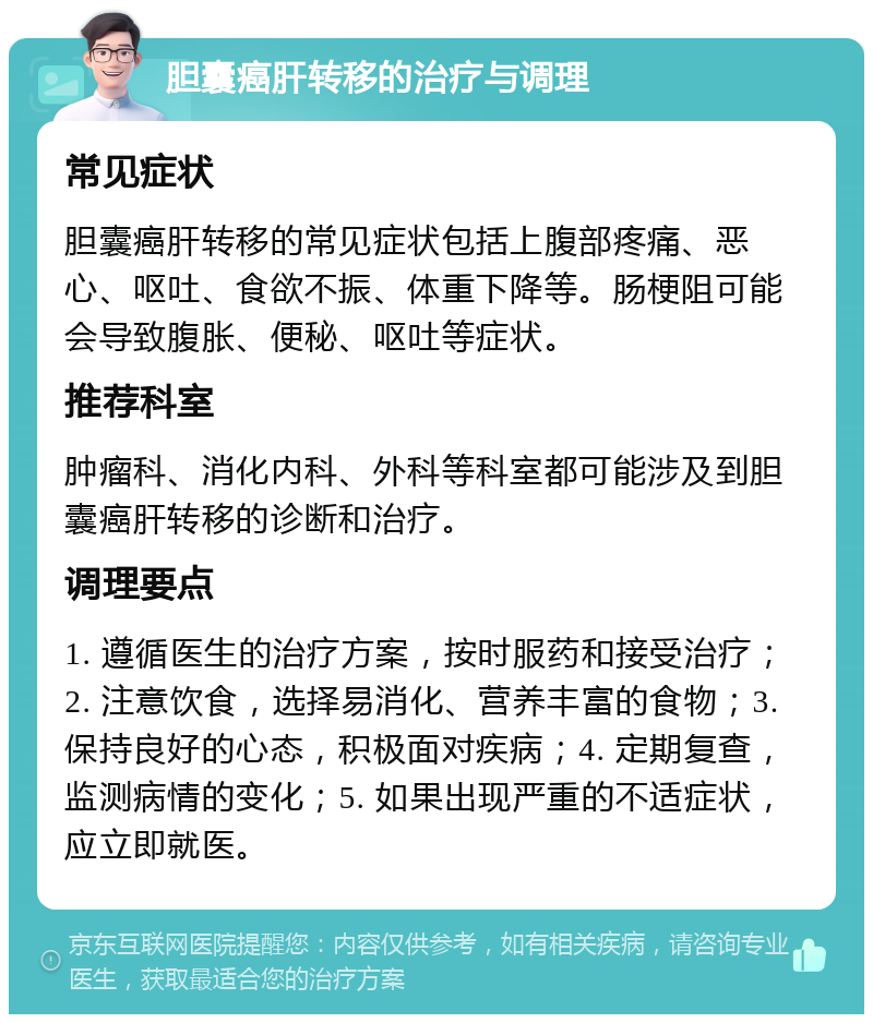 胆囊癌肝转移的治疗与调理 常见症状 胆囊癌肝转移的常见症状包括上腹部疼痛、恶心、呕吐、食欲不振、体重下降等。肠梗阻可能会导致腹胀、便秘、呕吐等症状。 推荐科室 肿瘤科、消化内科、外科等科室都可能涉及到胆囊癌肝转移的诊断和治疗。 调理要点 1. 遵循医生的治疗方案，按时服药和接受治疗；2. 注意饮食，选择易消化、营养丰富的食物；3. 保持良好的心态，积极面对疾病；4. 定期复查，监测病情的变化；5. 如果出现严重的不适症状，应立即就医。