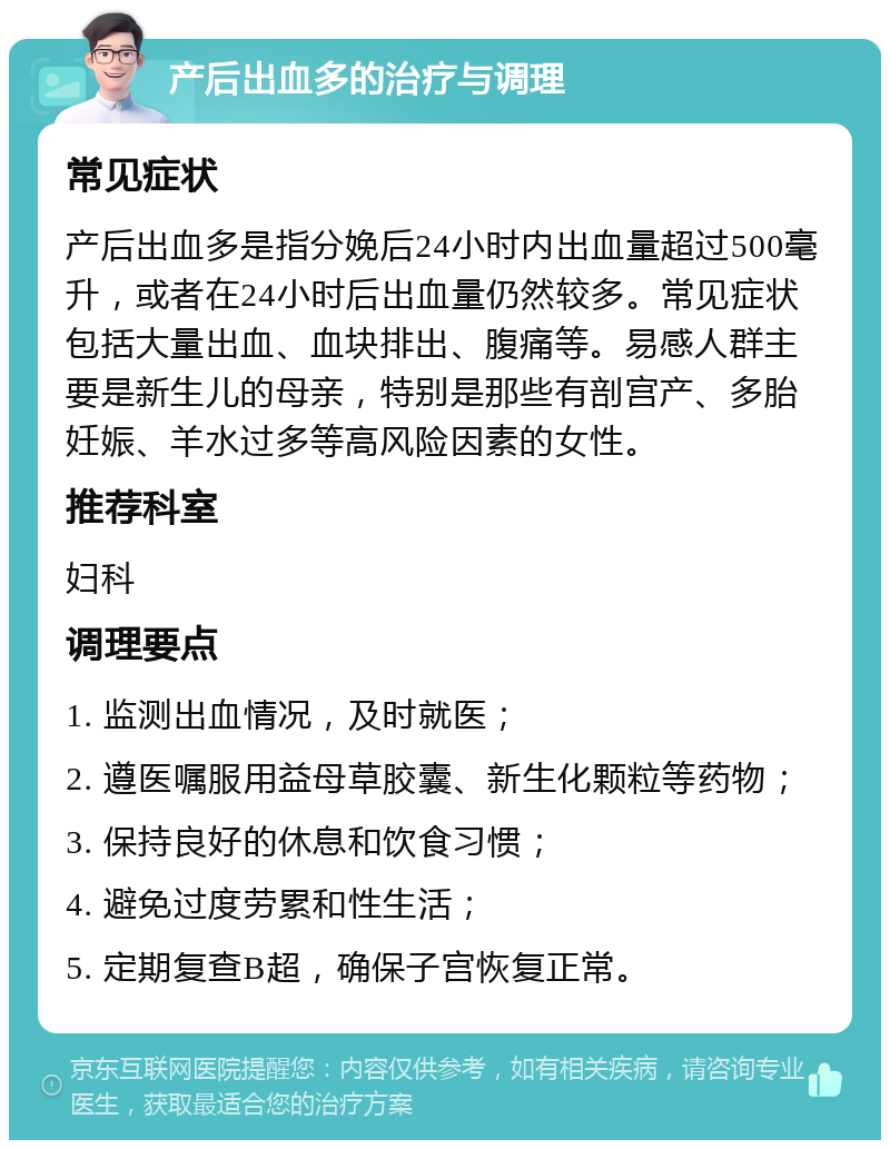 产后出血多的治疗与调理 常见症状 产后出血多是指分娩后24小时内出血量超过500毫升，或者在24小时后出血量仍然较多。常见症状包括大量出血、血块排出、腹痛等。易感人群主要是新生儿的母亲，特别是那些有剖宫产、多胎妊娠、羊水过多等高风险因素的女性。 推荐科室 妇科 调理要点 1. 监测出血情况，及时就医； 2. 遵医嘱服用益母草胶囊、新生化颗粒等药物； 3. 保持良好的休息和饮食习惯； 4. 避免过度劳累和性生活； 5. 定期复查B超，确保子宫恢复正常。