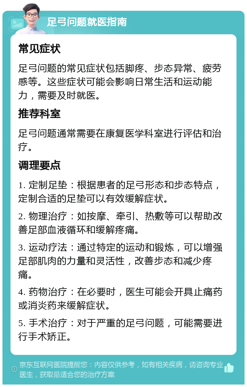 足弓问题就医指南 常见症状 足弓问题的常见症状包括脚疼、步态异常、疲劳感等。这些症状可能会影响日常生活和运动能力，需要及时就医。 推荐科室 足弓问题通常需要在康复医学科室进行评估和治疗。 调理要点 1. 定制足垫：根据患者的足弓形态和步态特点，定制合适的足垫可以有效缓解症状。 2. 物理治疗：如按摩、牵引、热敷等可以帮助改善足部血液循环和缓解疼痛。 3. 运动疗法：通过特定的运动和锻炼，可以增强足部肌肉的力量和灵活性，改善步态和减少疼痛。 4. 药物治疗：在必要时，医生可能会开具止痛药或消炎药来缓解症状。 5. 手术治疗：对于严重的足弓问题，可能需要进行手术矫正。