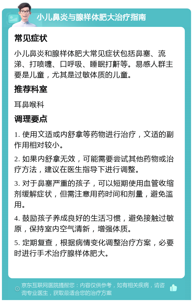 小儿鼻炎与腺样体肥大治疗指南 常见症状 小儿鼻炎和腺样体肥大常见症状包括鼻塞、流涕、打喷嚏、口呼吸、睡眠打鼾等。易感人群主要是儿童，尤其是过敏体质的儿童。 推荐科室 耳鼻喉科 调理要点 1. 使用文适或内舒拿等药物进行治疗，文适的副作用相对较小。 2. 如果内舒拿无效，可能需要尝试其他药物或治疗方法，建议在医生指导下进行调整。 3. 对于鼻塞严重的孩子，可以短期使用血管收缩剂缓解症状，但需注意用药时间和剂量，避免滥用。 4. 鼓励孩子养成良好的生活习惯，避免接触过敏原，保持室内空气清新，增强体质。 5. 定期复查，根据病情变化调整治疗方案，必要时进行手术治疗腺样体肥大。