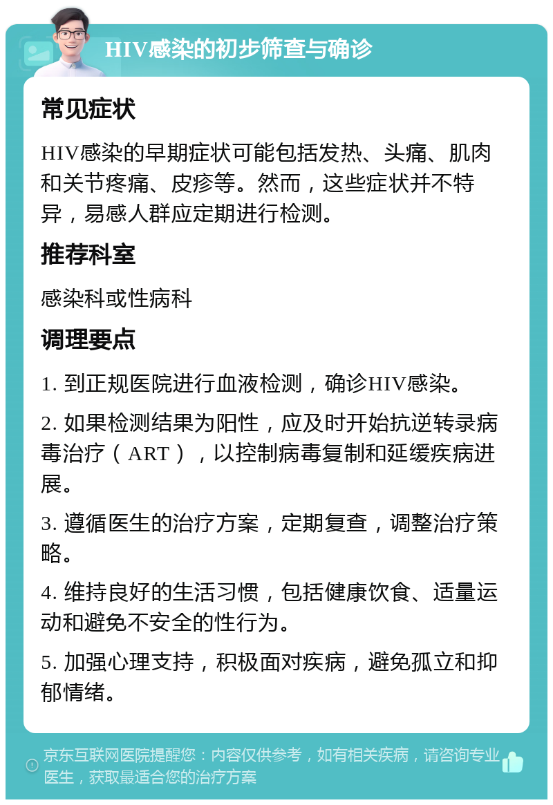 HIV感染的初步筛查与确诊 常见症状 HIV感染的早期症状可能包括发热、头痛、肌肉和关节疼痛、皮疹等。然而，这些症状并不特异，易感人群应定期进行检测。 推荐科室 感染科或性病科 调理要点 1. 到正规医院进行血液检测，确诊HIV感染。 2. 如果检测结果为阳性，应及时开始抗逆转录病毒治疗（ART），以控制病毒复制和延缓疾病进展。 3. 遵循医生的治疗方案，定期复查，调整治疗策略。 4. 维持良好的生活习惯，包括健康饮食、适量运动和避免不安全的性行为。 5. 加强心理支持，积极面对疾病，避免孤立和抑郁情绪。