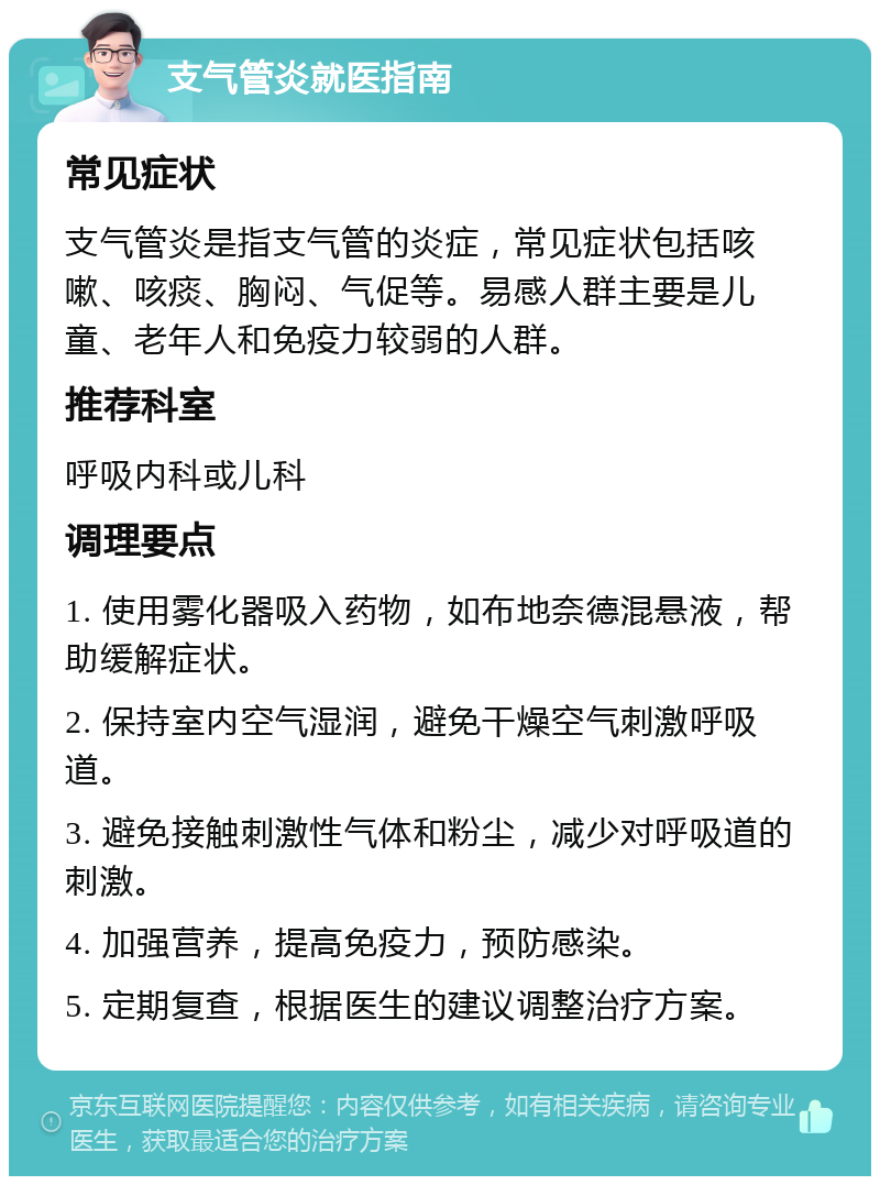 支气管炎就医指南 常见症状 支气管炎是指支气管的炎症，常见症状包括咳嗽、咳痰、胸闷、气促等。易感人群主要是儿童、老年人和免疫力较弱的人群。 推荐科室 呼吸内科或儿科 调理要点 1. 使用雾化器吸入药物，如布地奈德混悬液，帮助缓解症状。 2. 保持室内空气湿润，避免干燥空气刺激呼吸道。 3. 避免接触刺激性气体和粉尘，减少对呼吸道的刺激。 4. 加强营养，提高免疫力，预防感染。 5. 定期复查，根据医生的建议调整治疗方案。