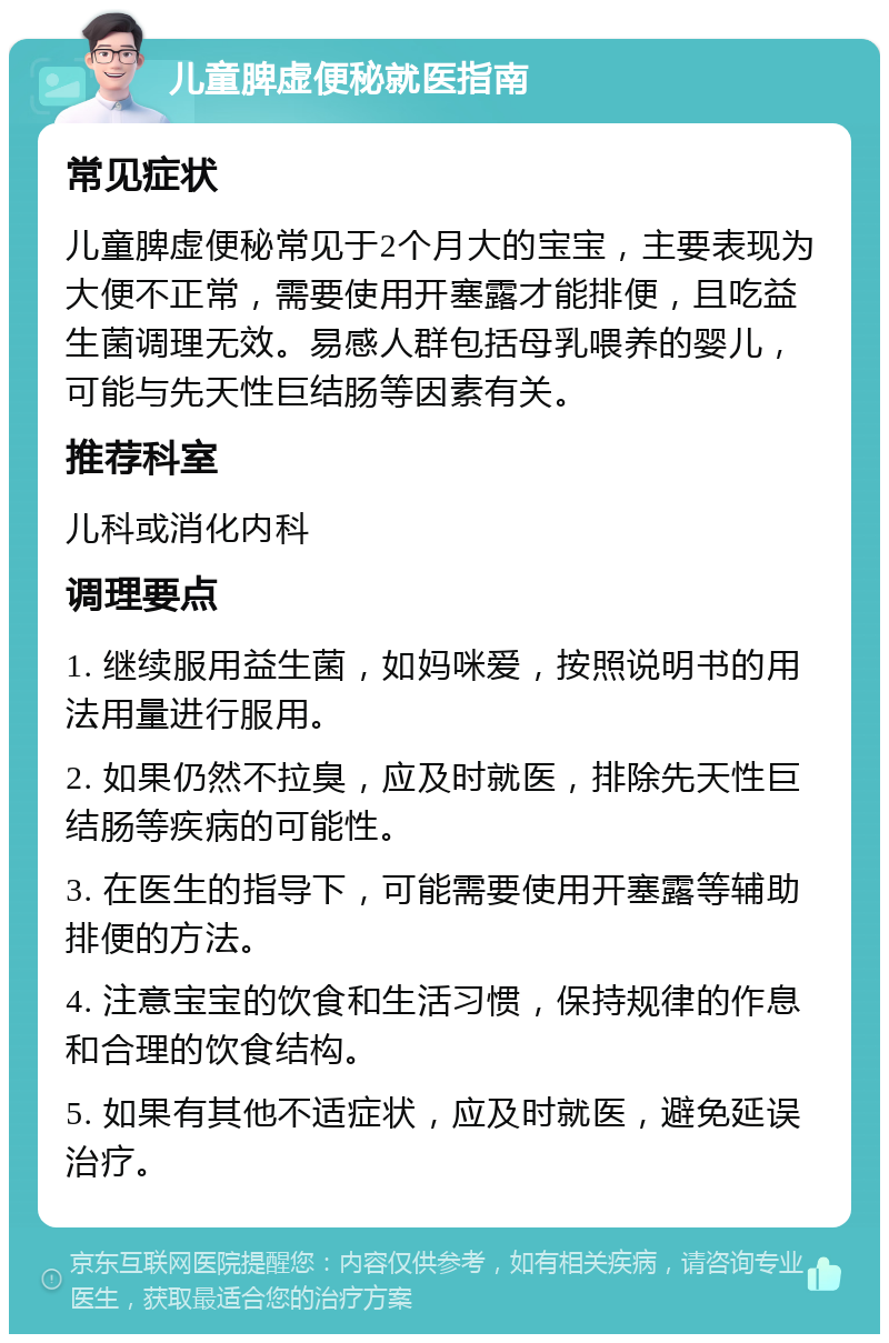 儿童脾虚便秘就医指南 常见症状 儿童脾虚便秘常见于2个月大的宝宝，主要表现为大便不正常，需要使用开塞露才能排便，且吃益生菌调理无效。易感人群包括母乳喂养的婴儿，可能与先天性巨结肠等因素有关。 推荐科室 儿科或消化内科 调理要点 1. 继续服用益生菌，如妈咪爱，按照说明书的用法用量进行服用。 2. 如果仍然不拉臭，应及时就医，排除先天性巨结肠等疾病的可能性。 3. 在医生的指导下，可能需要使用开塞露等辅助排便的方法。 4. 注意宝宝的饮食和生活习惯，保持规律的作息和合理的饮食结构。 5. 如果有其他不适症状，应及时就医，避免延误治疗。