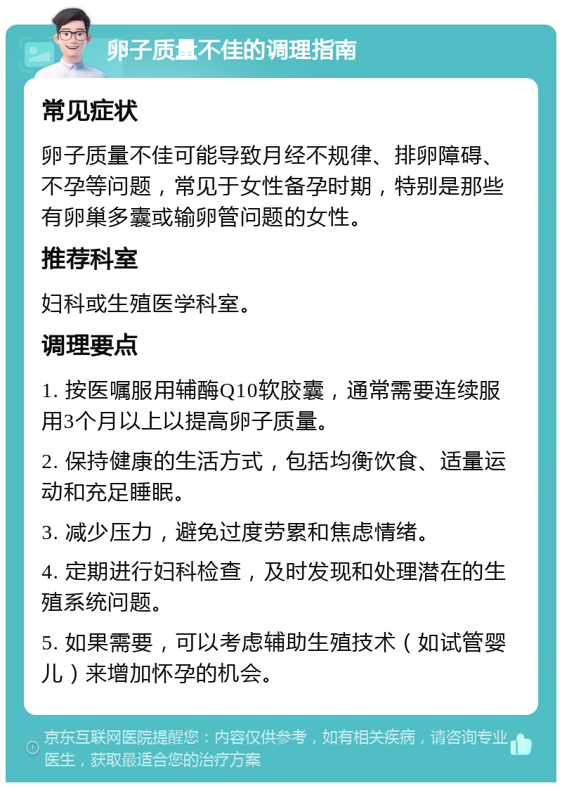 卵子质量不佳的调理指南 常见症状 卵子质量不佳可能导致月经不规律、排卵障碍、不孕等问题，常见于女性备孕时期，特别是那些有卵巢多囊或输卵管问题的女性。 推荐科室 妇科或生殖医学科室。 调理要点 1. 按医嘱服用辅酶Q10软胶囊，通常需要连续服用3个月以上以提高卵子质量。 2. 保持健康的生活方式，包括均衡饮食、适量运动和充足睡眠。 3. 减少压力，避免过度劳累和焦虑情绪。 4. 定期进行妇科检查，及时发现和处理潜在的生殖系统问题。 5. 如果需要，可以考虑辅助生殖技术（如试管婴儿）来增加怀孕的机会。